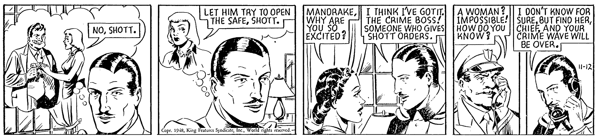 Human OCR: LET HIM TRY TO OPEN MANDRAKEI THINK I'VE GOTIT. A WOMAN ? I DON'T KNOW FOR IMPOSSIBLE!| SUREWHY ARE YOU SO EXCITED? THE SAFESHOTT. THE CRIME BOSS! SOMEONE WHO GIVES HOW 0O YOU CHIEFAND YOUR |CRIME WAVE WILL BE OVER. NOSHOTT. SHOTT ORDERS. KNOW? H-12 Copr. 1948World rights cesrved. LET HIM TRY TO OPEN MANDRAKEI THINK I'VE GOTIT. A WOMAN ? I DON'T KNOW FOR IMPOSSIBLE!| SUREBUT FIND HERWHY ARE YOU SO EXCITED? THE SAFESHOTT. THE CRIME BOSS! SOMEONE WHO GIVES HOW 0O YOU CHIEFAND YOUR |CRIME WAVE WILL BE OVER. NOSHOTT. SHOTT ORDERS. KNOW? H-12 Copr. 1948King eatures SyndicateWorld rights cesrved.