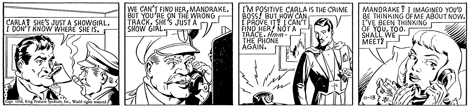 Fictional character OCR: WE CAN'T FIND HERMANDRAKE. BUT YOU'RE ON THE WRONG TRACK. SHE'S JUST A SHOW GIRL I'M POSITIVE CARLA IS THE CRIME BOSS! BUT HOW CAN I PROVE IT? I CAN'T FIND HER NOT A TRACE. Hmm- THE PHONE AGAIN. MANDRAKE ? I IMAGINEO YOU'D BE THINKING OF ME ABOUT NOw. I'VE BEEN THINKING OF YOUTOO. SHALL WE ????? CARLA? SHE'S JUST A SHOWGIRLI DON'T KNOW WHERE SHE IS. Copr. 1948World rights reserved. WE CAN'T FIND HERMANDRAKE. BUT YOU'RE ON THE WRONG TRACK. SHE'S JUST A SHOW GIRL I'M POSITIVE CARLA IS THE CRIME BOSS! BUT HOW CAN I PROVE IT? I CAN'T FIND HER NOT A TRACE. Hmm- THE PHONE AGAIN. MANDRAKE ? I IMAGINEO YOU'D BE THINKING OF ME ABOUT NOw. I'VE BEEN THINKING OF YOUTOO. SHALL WE ????? CARLA? SHE'S JUST A SHOWGIRLI DON'T KNOW WHERE SHE IS. Copr. 1948King Features SyndicateWorld rights reserved.