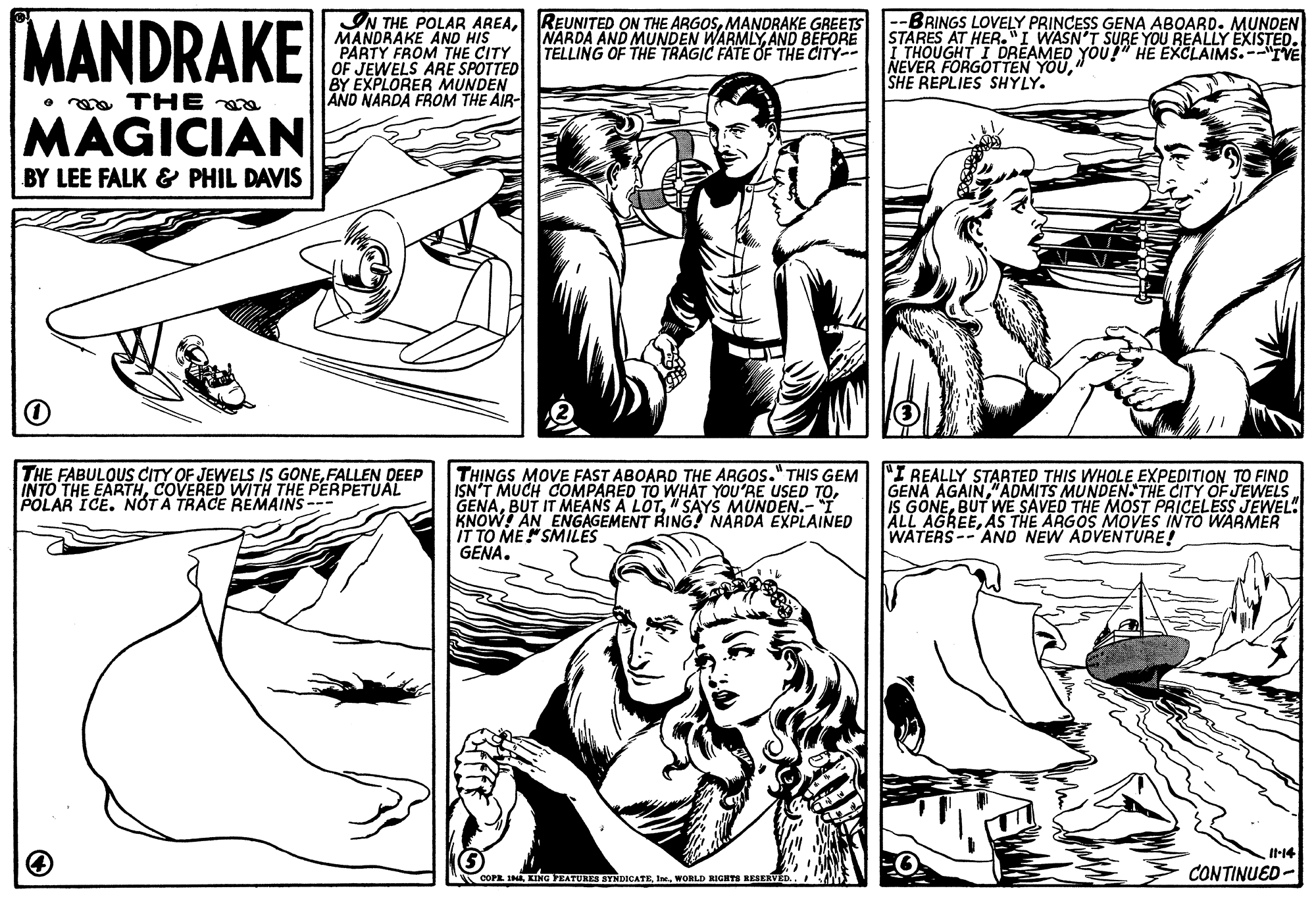 Gesture OCR: MANDRAKE IN THE POLAR AREAMANDRAKE GREETS MANDRAKE AND HIS PARTY FROM THE CITY OF JEWELS ARE SPOTTED BY EXPLORER MUNDEN AND NARDA FROM THE AIR- BRINGS LOVELY PRINCESS GENA ABOARD. MUNDEN STARES AT HER."I WASN'T SURE YOU REALLY EXISTED. I THOUGHT I DREAMED YOU!" HE EXCLAIMS.--"IVE NEVER FORGOTTEN YOUSHE REPLIES SHYLY. NARDA AND MUNDEN WARMLYAND BEFORE TELLING OF THE TRAGIC FATE OF THE CITY- • ma THE a MAGICIAN BY LEE FALK & PHIL DAVIS THE FABULOUS CITY OF JEWELS IS GONEFALLEN DEEP INTO THE EARTHCOVERED WITH THE PERPETUAL POLAR ICE. NOT A TRACE REMAINS--- TH?NGS MOVE FAST ABOARD THE ARGOS." THIS GEM ISN'T MUCH COMPARED TO WHAT YOU'RE USED GENA" SAYS MUNDEN.-I KNOW AN ENGAGEMENT RING! NARDA EXPLAINED IT TO ME"SMILES GENA. "I REALLY STARTED THIS WHOLE EXPEDITION TO FIND GENA AGAIN"ADMITS MUNDEN THE CITY OF JEWELS IS GONEBUT WE SAVED THE MOST PRICELESS JEWEL. ALL AGREEAS THE ARGOS MOVES INTO WARMER WATERS-- AND NEW ADVENTURE! It14 COPE INWORLD RIGHTS RESERVED.. CONTINUED- MANDRAKE IN THE POLAR AREAREUNITED ON THE ARGOSMANDRAKE GREETS MANDRAKE AND HIS PARTY FROM THE CITY OF JEWELS ARE SPOTTED BY EXPLORER MUNDEN AND NARDA FROM THE AIR- BRINGS LOVELY PRINCESS GENA ABOARD. MUNDEN STARES AT HER."I WASN'T SURE YOU REALLY EXISTED. I THOUGHT I DREAMED YOU!" HE EXCLAIMS.--"IVE NEVER FORGOTTEN YOUSHE REPLIES SHYLY. NARDA AND MUNDEN WARMLYAND BEFORE TELLING OF THE TRAGIC FATE OF THE CITY- • ma THE a MAGICIAN BY LEE FALK & PHIL DAVIS THE FABULOUS CITY OF JEWELS IS GONEFALLEN DEEP INTO THE EARTHCOVERED WITH THE PERPETUAL POLAR ICE. NOT A TRACE REMAINS--- TH?NGS MOVE FAST ABOARD THE ARGOS." THIS GEM ISN'T MUCH COMPARED TO WHAT YOU'RE USED GENABUT IT MEANS A LOT" SAYS MUNDEN.-I KNOW AN ENGAGEMENT RING! NARDA EXPLAINED IT TO ME"SMILES GENA. "I REALLY STARTED THIS WHOLE EXPEDITION TO FIND GENA AGAIN"ADMITS MUNDEN THE CITY OF JEWELS IS GONEBUT WE SAVED THE MOST PRICELESS JEWEL. ALL AGREEAS THE ARGOS MOVES INTO WARMER WATERS-- AND NEW ADVENTURE! It14 COPE INKING VEATURES SYNDICATEWORLD RIGHTS RESERVED.. CONTINUED-