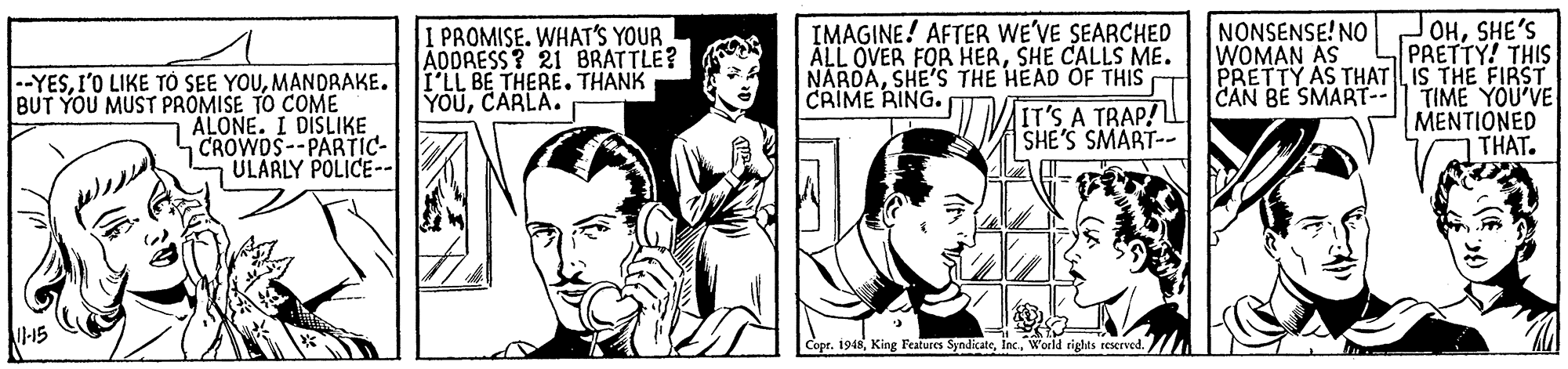 Interaction OCR: JOHSHE'S PRETTY! THIS PRETTY AS THAT LIS THE FIRST CAN BE SMART--1l TIME YOU'VE MENTIONED THAT. PROMISE. WHAT'S YOUR ADDRESS? 21 BRATTLE? I'LL BE THERE. THANK YOUCARLA. IMAGINE! AFTER WE'VE SEARCHED ÄLL OVER FOR HERSHE CALLS ME. NARDASHE'S THE HEAD OF THIS T CRIME RING. NONSENSE! NO WOMAN AS |--YESMANDRAKE. BUT YOU MUST PROMISE TO COME ALONE. I DISLIKE CROWDS--PARTIC- ULARLY POLICE-- IT'S A TRAP! SHE'S SMART-- Copr. 1948In. World rights reserve JOHSHE'S PRETTY! THIS PRETTY AS THAT LIS THE FIRST CAN BE SMART--1l TIME YOU'VE MENTIONED THAT. PROMISE. WHAT'S YOUR ADDRESS? 21 BRATTLE? I'LL BE THERE. THANK YOUCARLA. IMAGINE! AFTER WE'VE SEARCHED ÄLL OVER FOR HERSHE CALLS ME. NARDASHE'S THE HEAD OF THIS T CRIME RING. NONSENSE! NO WOMAN AS |--YESI'O LIKE T? SEE YOUMANDRAKE. BUT YOU MUST PROMISE TO COME ALONE. I DISLIKE CROWDS--PARTIC- ULARLY POLICE-- IT'S A TRAP! SHE'S SMART-- Copr. 1948King Fratures SyndicateIn. World rights reserve