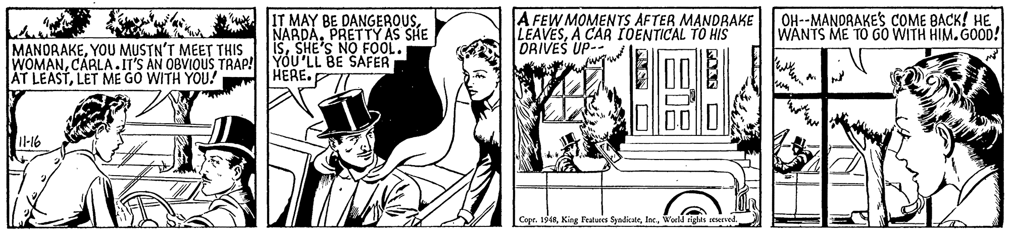 Hat OCR: IT MAY BE DANGEROUSPRETTY AS SHE isSHE'S NO FOOL. WOMANCARLA.IT'S AN OBVIOUS TRAP! YOU'LL BE SAFER A FEW MOMENTS AFTER MANDRAKE LEAVESA CAR IOENTICAL TO HIS ORIVES UP-- OH--MANDRAKE'S COME BACK! HE WANTS ME TO GO WITH HIM. GOOD! MANORAKEYOU MUSTN'T MEET THIS AT LEASTLET ME GO WITH YOU! HERE. Il-16 Copr. 1948World rights reserved. IT MAY BE DANGEROUSPRETTY AS SHE isSHE'S NO FOOL. WOMANCARLA.IT'S AN OBVIOUS TRAP! YOU'LL BE SAFER A FEW MOMENTS AFTER MANDRAKE LEAVESA CAR IOENTICAL TO HIS ORIVES UP-- OH--MANDRAKE'S COME BACK! HE WANTS ME TO GO WITH HIM. GOOD! MANORAKEYOU MUSTN'T MEET THIS AT LEASTLET ME GO WITH YOU! HERE. Il-16 Copr. 1948King Features SyndikateWorld rights reserved.