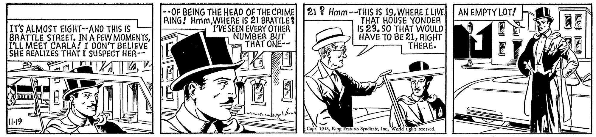 Art OCR: --OF BEING THE HEAD OF THE CRIME RING! HmmWHERE IS 21 BRATTLE? I'VE SEEN EVERY OTHER NUMBER BUT a THAT ONE-- 21 ? Hmm--THIS IS 19WHERE I LIVE THAT HOUSE YONOER IS 23. SO THAT WOULD HAVE TO BE 21RIGHT THERE. AN EMPTY LOT! IT'S ALMOST EIGHT--AND THIS IS BRATTLE STREET. IN A FEW MOMENTSI'LL MEET CARLA! I DON'T BELIEVE SHE REALIZES THAT I SUSPECT HER-- 11-19 Copr. 1948World nigns reserved. --OF BEING THE HEAD OF THE CRIME RING! HmmWHERE IS 21 BRATTLE? I'VE SEEN EVERY OTHER NUMBER BUT a THAT ONE-- 21 ? Hmm--THIS IS 19WHERE I LIVE THAT HOUSE YONOER IS 23. SO THAT WOULD HAVE TO BE 21RIGHT THERE. AN EMPTY LOT! IT'S ALMOST EIGHT--AND THIS IS BRATTLE STREET. IN A FEW MOMENTSI'LL MEET CARLA! I DON'T BELIEVE SHE REALIZES THAT I SUSPECT HER-- 11-19 Copr. 1948King Teatures SyndicateWorld nigns reserved.