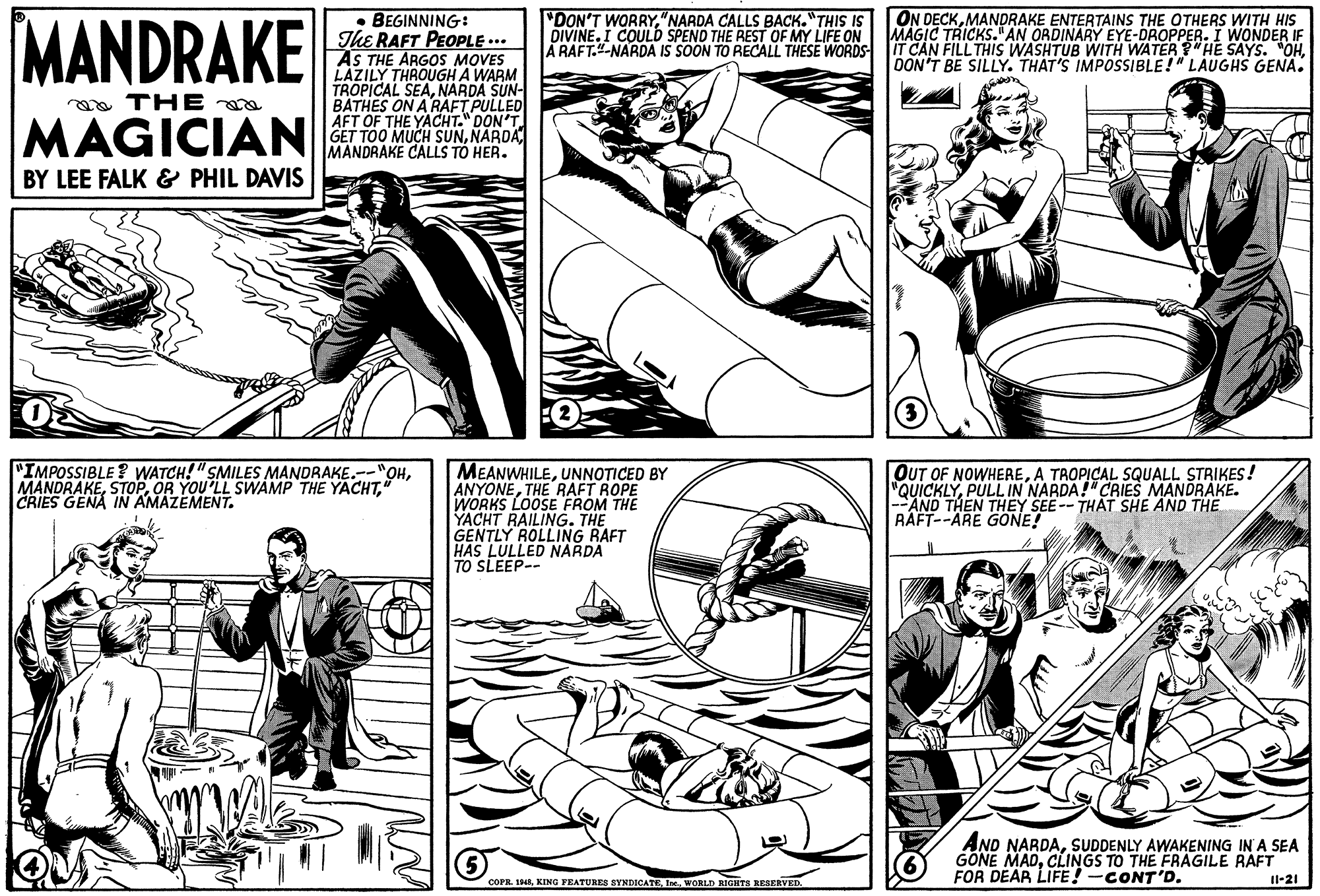 Mammal OCR: MANDRAKE ON DECKMANDRAKE ENTERTAINS THE OTHERS WITH HIS MAGIC TRICKS."AN ORDINARY EYE-DROPPER. I WONDER IF A RAFT.-NARDA IS SOON TO RECALL THESE WORDS IT CAN FILL THIS WASHTUB WITH WATER "HE SAYS. "OHOON'T BE SILLY. THAT'S IMPOSSIBLE!" LAUGHS GENA. "DON'T WORRY"NARDA CALLS BACK. "THIS IS DIVINE. I COULD SPEND THE REST OF MY LIFE ON BEGINNING: The RAFT PEOPLE ... AS THE ARGOS MOVES LAZILY THROUGH A WARM TROPICAL SEANARDA SUN- a THE a MAGICIAN AFT OF THE YACHT." DON'T GET TOO MUCH SUNNARDA MANDRAKE CALLS TÓ HER. BY LEE FALK & PHIL DAVIS "IMPOSSIBLE ? WATCH!"SMILES MANDRAKE.--"OHCRIES GENA IN AMAZEMENT. MEANWHILEUNNOTICED BY ANYONETHE RAFT ROPE WORKS LOOSE FROM THE YACHT RAILING. THE GENTLY ROLLING RAFT HAS LULLED NARDA TO SLEEP-- OUT OF NOWHEREA TROPICAL SQUALL STRIKES! "QUICKLYPULLIN NARDA!" CRIES MANDRAKE. --AND THEN THEY SEE-- THAT SHE AND THE RAFT--ARE GONE! AND NARDASUDDENLY AWAKENING IN A SEA GONE MADCLINGS TO THE FRAGILE RAFT FOR DEAR LIFE!-CONT'D. COPR. 1WORLD RIGHTS RESERVED. Il-21 MANDRAKE ON DECKMANDRAKE ENTERTAINS THE OTHERS WITH HIS MAGIC TRICKS."AN ORDINARY EYE-DROPPER. I WONDER IF A RAFT.-NARDA IS SOON TO RECALL THESE WORDS IT CAN FILL THIS WASHTUB WITH WATER "HE SAYS. "OHOON'T BE SILLY. THAT'S IMPOSSIBLE!" LAUGHS GENA. "DON'T WORRY"NARDA CALLS BACK. "THIS IS DIVINE. I COULD SPEND THE REST OF MY LIFE ON BEGINNING: The RAFT PEOPLE ... AS THE ARGOS MOVES LAZILY THROUGH A WARM TROPICAL SEANARDA SUN- a THE a MAGICIAN AFT OF THE YACHT." DON'T GET TOO MUCH SUNNARDA MANDRAKE CALLS TÓ HER. BY LEE FALK & PHIL DAVIS "IMPOSSIBLE ? WATCH!"SMILES MANDRAKE.--"OHOR YOU'LL SWAMP THE YACHTCRIES GENA IN AMAZEMENT. MEANWHILEUNNOTICED BY ANYONETHE RAFT ROPE WORKS LOOSE FROM THE YACHT RAILING. THE GENTLY ROLLING RAFT HAS LULLED NARDA TO SLEEP-- OUT OF NOWHEREA TROPICAL SQUALL STRIKES! "QUICKLYPULLIN NARDA!" CRIES MANDRAKE. --AND THEN THEY SEE-- THAT SHE AND THE RAFT--ARE GONE! AND NARDASUDDENLY AWAKENING IN A SEA GONE MADCLINGS TO THE FRAGILE RAFT FOR DEAR LIFE!-CONT'D. COPR. 1KING FEATURES SYNDICATEWORLD RIGHTS RESERVED. Il-21