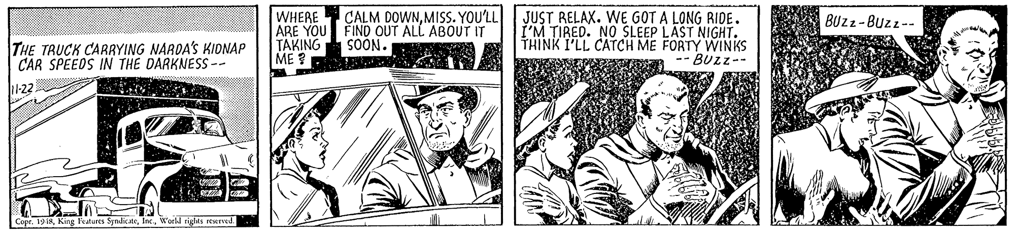 Newspaper OCR: CALM DOWNMISS. YOU'LL WHERE ARE YOU FIND OUT ALL ABOUT IT TAKING ME ? JUST RELAX. WE GOT A LONG RIDE. I'M TIRED. NO SLEEP LAST NIGHT. THINK I'LL CATCH ME FORTY WINKS -- BUZZ-- BUZZ-Buzz-- SOÓN. THE TRUCK CARRYING NARDA'S KIDNAP CAR SPEEDS IN THE DARKNESS -- 11-22 Cope. 19 18W'orld rights rewrved. CALM DOWNMISS. YOU'LL WHERE ARE YOU FIND OUT ALL ABOUT IT TAKING ME ? JUST RELAX. WE GOT A LONG RIDE. I'M TIRED. NO SLEEP LAST NIGHT. THINK I'LL CATCH ME FORTY WINKS -- BUZZ-- BUZZ-Buzz-- SOÓN. THE TRUCK CARRYING NARDA'S KIDNAP CAR SPEEDS IN THE DARKNESS -- 11-22 Cope. 19 18King Features SyndicateW'orld rights rewrved.