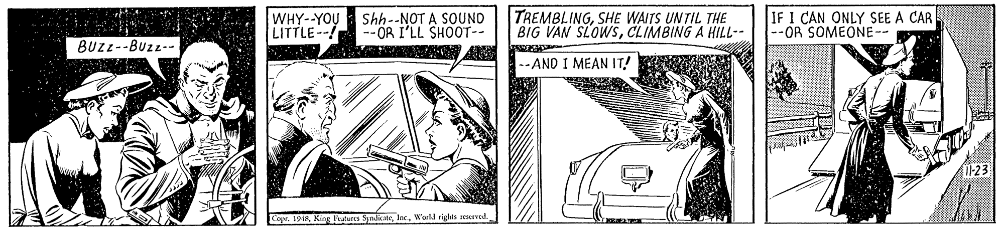 Design OCR: WHY--YOU LITTLE--! Shh--NOT A SOUND --OR I'LL SHOOT-- TREMBLINGSHE WAITS UNTIL THE BIG VAN SLOWSCLIMBING A HILL-- IF I CAN ONLY SEE A CAR --OR SOMEONE-- BUZL--Buzz-- --AND I MEAN IT! I-23 Copr. 19 iRWorld rights reserved. WHY--YOU LITTLE--! Shh--NOT A SOUND --OR I'LL SHOOT-- TREMBLINGSHE WAITS UNTIL THE BIG VAN SLOWSCLIMBING A HILL-- IF I CAN ONLY SEE A CAR --OR SOMEONE-- BUZL--Buzz-- --AND I MEAN IT! I-23 Copr. 19 iRKing ltatures SyndicateWorld rights reserved.