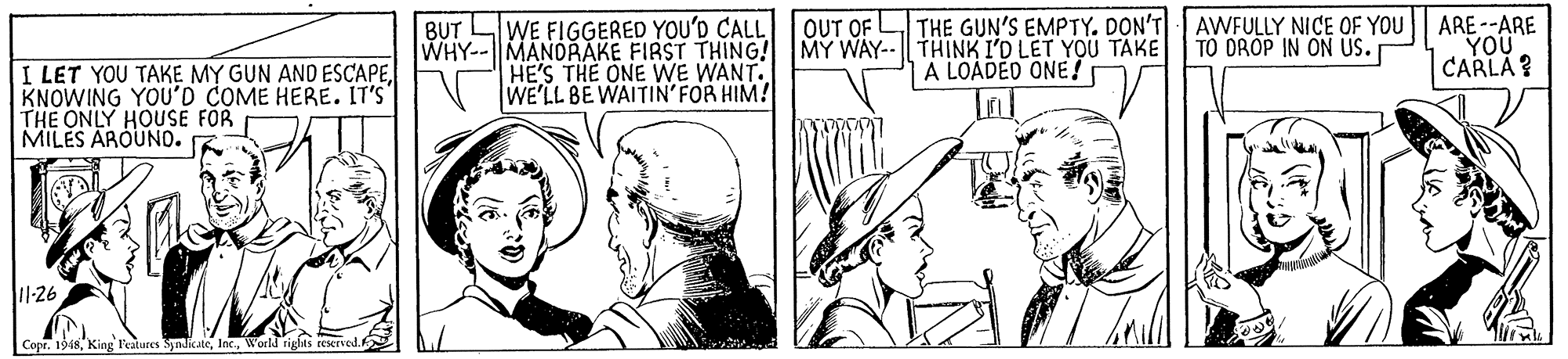 Gesture OCR: BUT LWE FIGGERED YOU'D CALL OUT OF WHY-- MANDRAKE FIRST THING! MY WAY-- THINK I'D LET YOU TAKE HE'S THE ONE WE WANT. WE'LL BE WAITIN'FOR HIM! THE GUN'S EMPTY. DON'T AWFULLY NICE OF YOU TO DROP IN ON US. ARE --ARE YOU CARLA? A LOADED ONE! I LET YOU TAKE MY GUN AND ESCAPE KNOWING YOU'D COME HERE. IT'S THE ONLY HOUSE FOR MILES AROUNO. 11-26 Copr. 1948W BUT LWE FIGGERED YOU'D CALL OUT OF WHY-- MANDRAKE FIRST THING! MY WAY-- THINK I'D LET YOU TAKE HE'S THE ONE WE WANT. WE'LL BE WAITIN'FOR HIM! THE GUN'S EMPTY. DON'T AWFULLY NICE OF YOU TO DROP IN ON US. ARE --ARE YOU CARLA? A LOADED ONE! I LET YOU TAKE MY GUN AND ESCAPE KNOWING YOU'D COME HERE. IT'S THE ONLY HOUSE FOR MILES AROUNO. 11-26 Copr. 1948King Featares Syndicate