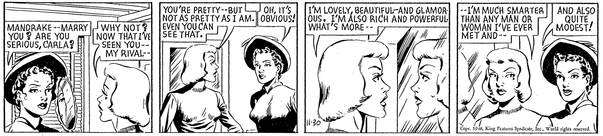 Gesture OCR: YOU'RE PRETTY--BUT NOT AS PRETTY AS I AM. 0BVIOUS! Ous. I'M ALSO RICH AND POWERFUL EVEN YOU CAN OHIT'S I'M LOVELYBEAUTIFUL-AND GLAMOR -I'M MUCH SMARTER THAN ANY MAN OR WOMAN I'VE EVER MET AND- AND ALSO QUITE MODEST! WHAT'S MORE - MANDRAKE --MARRY YOU ? ARE YOU. SERIOUSCARLA? JWHY NOT? NOW THAT IVE SEE THAT. SEEN YOU- MY RIVAL-- Copr. 19i8woeld tights reserved. V YOU'RE PRETTY--BUT NOT AS PRETTY AS I AM. 0BVIOUS! Ous. I'M ALSO RICH AND POWERFUL EVEN YOU CAN OHIT'S I'M LOVELYBEAUTIFUL-AND GLAMOR -I'M MUCH SMARTER THAN ANY MAN OR WOMAN I'VE EVER MET AND- AND ALSO QUITE MODEST! WHAT'S MORE - MANDRAKE --MARRY YOU ? ARE YOU. SERIOUSCARLA? JWHY NOT? NOW THAT IVE SEE THAT. SEEN YOU- MY RIVAL-- Copr. 19i8King Features Syndicatewoeld tights reserved. V