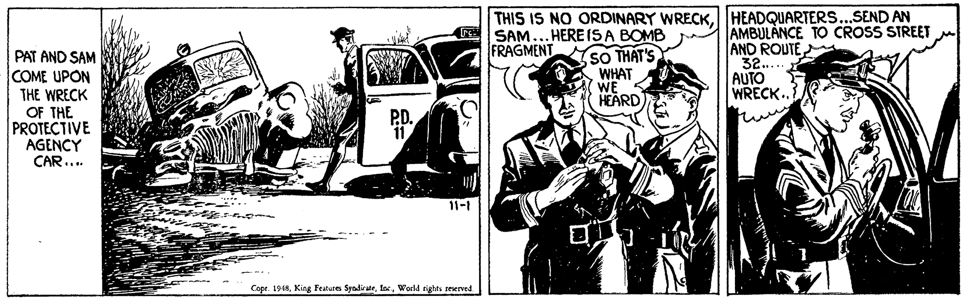 Fiction OCR: THIS IS NO ORDINARY WRECKHEADQUARTERS...SEND AN SAM... HERE IS A BOMB FRAGMENT PAT AND SAM COME UPON THE WRECK OF THE PROTECTIVE AGENCY CAR... SO THAT'S WHAT WE HEARD AMBULANCE TO CROSS STREET AND ROUTE 32..... AUTO WRECK. P.D. 11 11-1 Copr. 1918World rights reserved. THIS IS NO ORDINARY WRECKHEADQUARTERS...SEND AN SAM... HERE IS A BOMB FRAGMENT PAT AND SAM COME UPON THE WRECK OF THE PROTECTIVE AGENCY CAR... SO THAT'S WHAT WE HEARD AMBULANCE TO CROSS STREET AND ROUTE 32..... AUTO WRECK. P.D. 11 11-1 Copr. 1918King Features SyndirateWorld rights reserved.