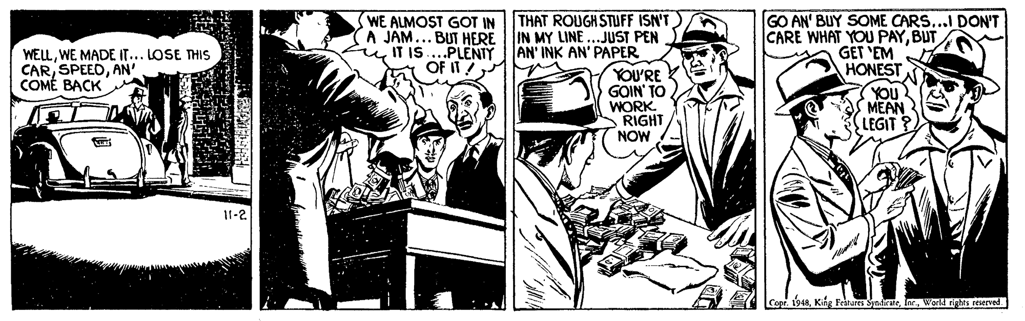 Drawing OCR: WE ALMOST GOT IN THAT ROUGH STUFF ISN'T IN MY LINE ...JUST PEN AN' INK AN' PAPER A JAM... BUT HERE IT IS...PLENTY OF IT ! GO AN' BUY SOME CARS...I DON'T CARE WHAT YOU PAYBUT GET 'EM HONEST WELLWE MADE IT... LOSE THIS CARAN' COMÉ BACK YOU'RE GOIN' TO WORK RIGHT NOW YOU MEAN LEGIT 11-2 Copr. 1948World rights reserved WE ALMOST GOT IN THAT ROUGH STUFF ISN'T IN MY LINE ...JUST PEN AN' INK AN' PAPER A JAM... BUT HERE IT IS...PLENTY OF IT ! GO AN' BUY SOME CARS...I DON'T CARE WHAT YOU PAYBUT GET 'EM HONEST WELLWE MADE IT... LOSE THIS CARAN' COMÉ BACK YOU'RE GOIN' TO WORK RIGHT NOW YOU MEAN LEGIT 11-2 Copr. 1948King Feitares SyndirateWorld rights reserved