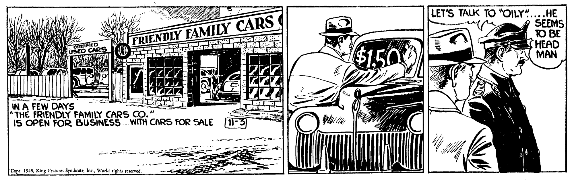 Illustration OCR: LET'S TALK TO "OILY"....HE SEEMS TO BE HEAD MAN FRIENDLY FAMILY CARS SED CARS $1.50 IN A FEW DAYS "TH? FRIENDLY FAMILY CARS CO." IS OPEN FOR BUSINESS. WITH CARS FOR SALE (11-3 ropr. 1948World rights reserved. LET'S TALK TO "OILY"....HE SEEMS TO BE HEAD MAN FRIENDLY FAMILY CARS SED CARS $1.50 IN A FEW DAYS "TH? FRIENDLY FAMILY CARS CO." IS OPEN FOR BUSINESS. WITH CARS FOR SALE (11-3 ropr. 1948King Features SyndicateWorld rights reserved.