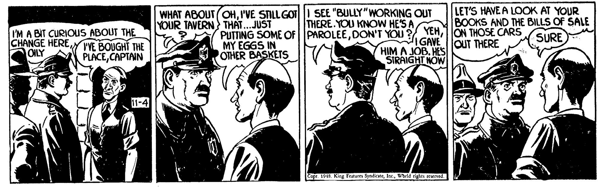 Comic book OCR: WHAT ABOUT OHI'VE SILLGOTI SEE "BULLY"WORKING OUT YOUR TAVERN THAT...JUST LET'S HAVE A LOOK AT YOUR BOOKS AND THE BILLS OF SALE SURE THERE.YOU KNOW HE'S A I'M A BIT CURIOUS ABOUT THE CHANGE HEREVYE BOUGHT THE OILY PUTTING SOME OFPAROLEE1ON THOSE CARS MY EGGS IN OTHER BASKETS IGAVE HIM A JOB. HES STRAIGHT NOW OUT THERE PLACECAPTAIN 11-4 Copr. 1943. King Features SyndicateWorld rights reserved. WHAT ABOUT OHI'VE SILLGOTI SEE "BULLY"WORKING OUT YOUR TAVERN THAT...JUST LET'S HAVE A LOOK AT YOUR BOOKS AND THE BILLS OF SALE SURE THERE.YOU KNOW HE'S A I'M A BIT CURIOUS ABOUT THE CHANGE HEREVYE BOUGHT THE OILY PUTTING SOME OFPAROLEEDON'T YOU ?YEH1ON THOSE CARS MY EGGS IN OTHER BASKETS IGAVE HIM A JOB. HES STRAIGHT NOW OUT THERE PLACECAPTAIN 11-4 Copr. 1943. King Features SyndicateWorld rights reserved.