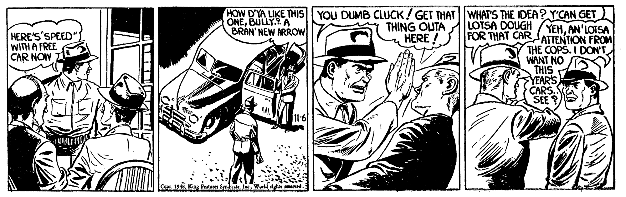 Line art OCR: HOW D'YA LIKE THIS YOU DUMB CLUCK! GET THATWHAT'S THE IDEA? Y'CAN GET ONEBULLY.? A BRAN' NEW ARROW THING OUTA LOTSA DOUGH HERE ! YEHAN'LOTSA HERE'S"SPEED" WITH A FREE CAR NOW FOR THAT CARdATTENTION FROM THE COPS. I DON'T WANT NO THIS YEAR'S CARS. SEE? Copr. 1948World dyhts rmerred HOW D'YA LIKE THIS YOU DUMB CLUCK! GET THATWHAT'S THE IDEA? Y'CAN GET ONEBULLY.? A BRAN' NEW ARROW THING OUTA LOTSA DOUGH HERE ! YEHAN'LOTSA HERE'S"SPEED" WITH A FREE CAR NOW FOR THAT CARdATTENTION FROM THE COPS. I DON'T WANT NO THIS YEAR'S CARS. SEE? Copr. 1948King Features SyedicateWorld dyhts rmerred