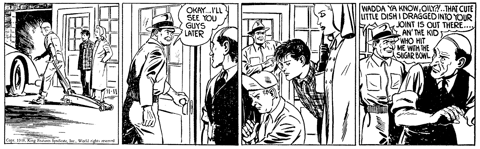 Font OCR: OKAY...I'LL SEE YOU GUYS LATER WADDA YA KNOWOILY?!..THAT CUTE LITTLE DISH I DRAGGED INTO YOUR JOINT IS OUT THERE... AN' THE KID WHO HIT ME WITH THE SUGAR BOWL Copr. 1918. King Features SyndicateWorld rights reserved OKAY...I'LL SEE YOU GUYS LATER WADDA YA KNOWOILY?!..THAT CUTE LITTLE DISH I DRAGGED INTO YOUR JOINT IS OUT THERE... AN' THE KID WHO HIT ME WITH THE SUGAR BOWL Copr. 1918. King Features SyndicateWorld rights reserved