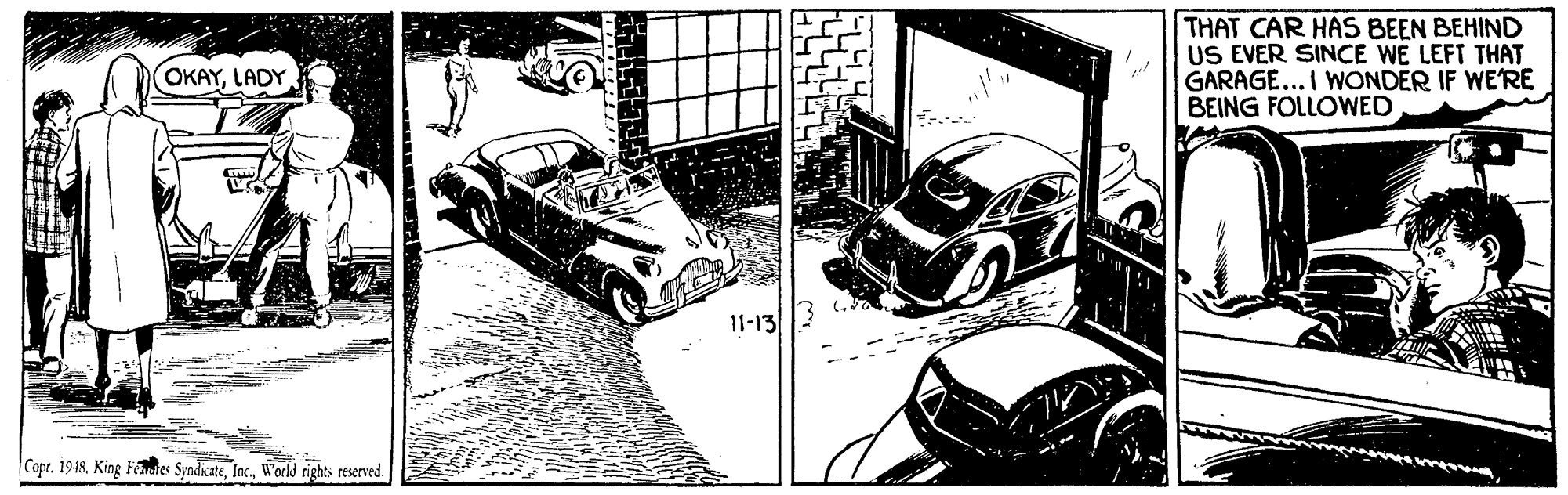 Mode of transport OCR: THAT CAR HAS BEEN BEHIND US EVER SINCE WE LEFT THAT GARAGE... I WONDER IF WE'RE BEING FOLLOWED OKAYLADY 11-13/3 Copr. 1948Worls rights reserved THAT CAR HAS BEEN BEHIND US EVER SINCE WE LEFT THAT GARAGE... I WONDER IF WE'RE BEING FOLLOWED OKAYLADY 11-13/3 Copr. 1948King Feates SyndicateWorls rights reserved