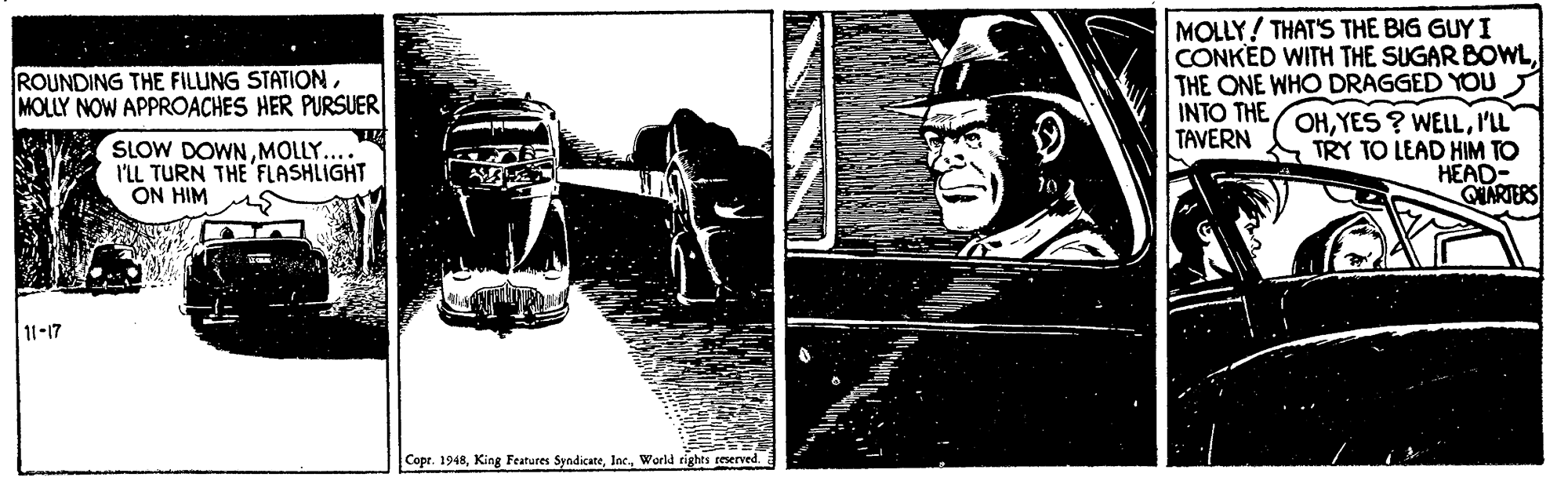 Sketch OCR: MOLLY! THAT'S THE BIG GUY I CONKED WITH THE SUGAR BOWLTHE ONE WHO DRAGGED YOU INTO THE OHI'LL TAVERN ROUNDING THE FILUNG STATIONMOLLY NOW APPROACHES HER PURSUER SLOW DOWNMOLLY.... I'LL TURN THE FLASHLIGHT ON HIM TRY TO LEAD HIM TO HEAD- QUARTERS 11-17 Copr. 1948World rights reserved. MOLLY! THAT'S THE BIG GUY I CONKED WITH THE SUGAR BOWLTHE ONE WHO DRAGGED YOU INTO THE OHYES ? WELLI'LL TAVERN ROUNDING THE FILUNG STATIONMOLLY NOW APPROACHES HER PURSUER SLOW DOWNMOLLY.... I'LL TURN THE FLASHLIGHT ON HIM TRY TO LEAD HIM TO HEAD- QUARTERS 11-17 Copr. 1948King Features SyndicateWorld rights reserved.