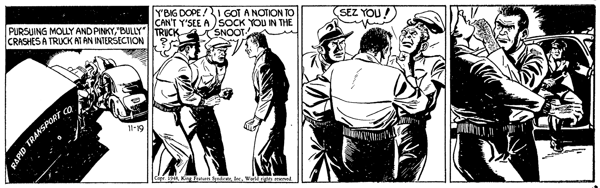 Comic book OCR: Y'BIG DOPE!I GOT A NOTION TO CAN'T Y'SEE A )SOCK YOU IN THE SNOOT- SEZ YOU! PURSUING MOLLY AND PINKY"BULLY" TRUCK CRASHES A TRUCK AT AN INTERSECTION 11-19 Copr. 1948World rights reserved. RAPID TRANSPORT Y'BIG DOPE!I GOT A NOTION TO CAN'T Y'SEE A )SOCK YOU IN THE SNOOT- SEZ YOU! PURSUING MOLLY AND PINKY"BULLY" TRUCK CRASHES A TRUCK AT AN INTERSECTION 11-19 Copr. 1948King Features SyndikateWorld rights reserved. RAPID TRANSPORT