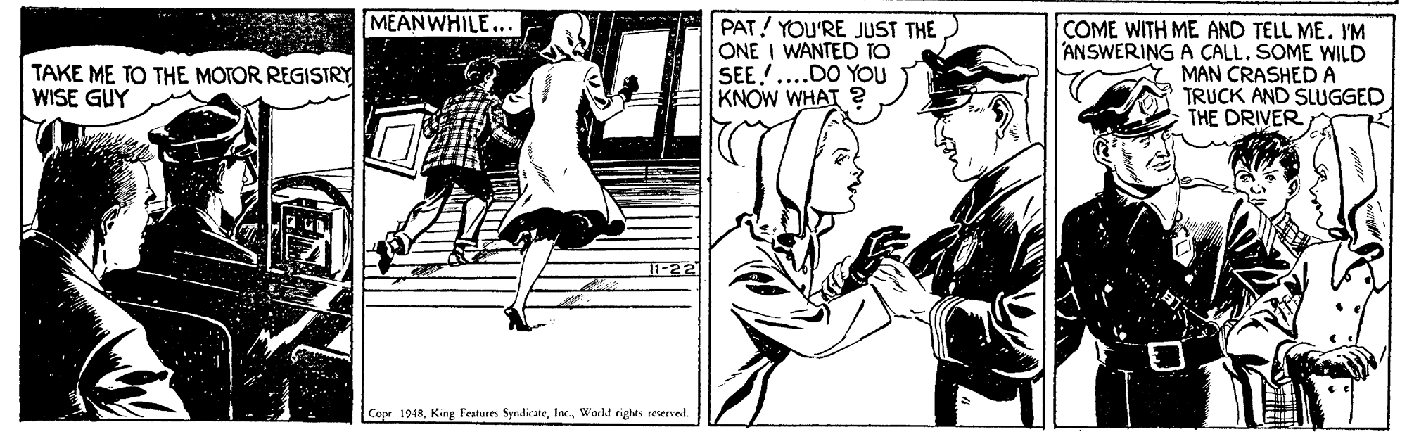 Line art OCR: MEANWHILE... PAT! YOU'RE JUST THE ONE I WANTED TO SEE!....DO YOU KNOW WHAT 2 COME WITH ME AND TELL ME. I'M ANSWERING A CALL. SOME WILD MAN CRASHEDA TRUCK AND SLUGGED THE DRIVER TAKE ME TO THE MOTOR REGISTRY WISE GUY 11-22 Copr 1948Workt righes reserved. MEANWHILE... PAT! YOU'RE JUST THE ONE I WANTED TO SEE!....DO YOU KNOW WHAT 2 COME WITH ME AND TELL ME. I'M ANSWERING A CALL. SOME WILD MAN CRASHEDA TRUCK AND SLUGGED THE DRIVER TAKE ME TO THE MOTOR REGISTRY WISE GUY 11-22 Copr 1948King Features SyndicateWorkt righes reserved.