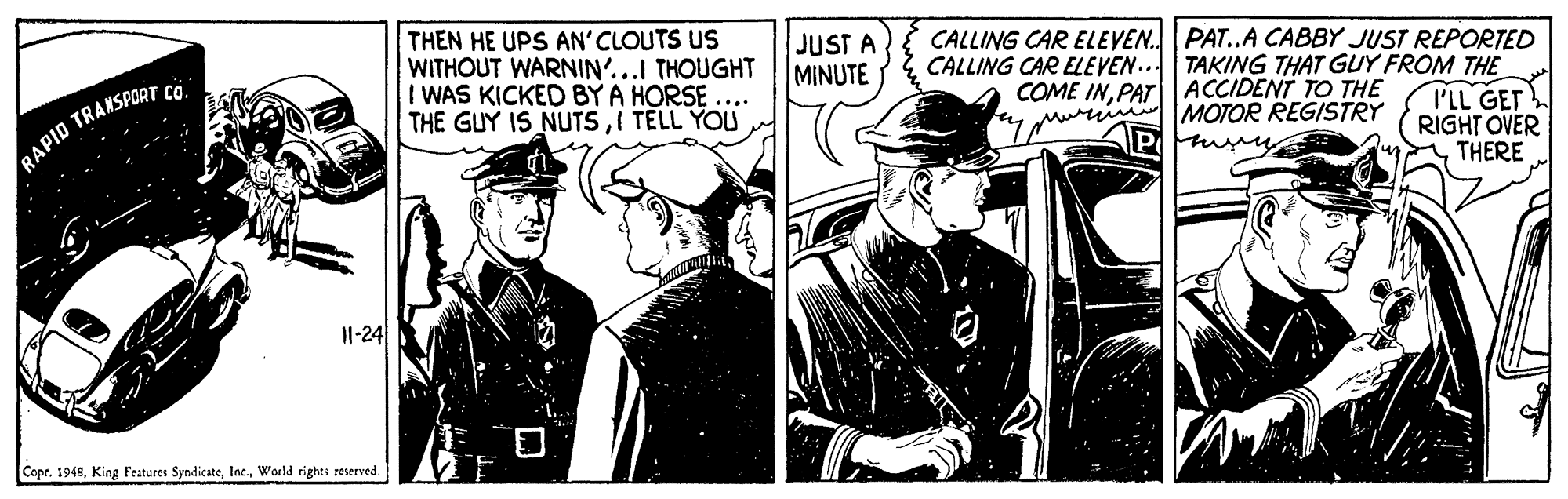 Vehicle OCR: THEN HE UPS AN' CLOUTS US WITHOUT WARNIN'...I THOUGHT I WAS KICKED BY A HORSE THE GUY IS NUTSI TELL YOU JUST A MINUTE CALLING CAR ELEVEN. PAT..A CABBY JUST REPORTED CALLING CAR ELEVEN.. TAKING THAT GUY FROM THE COME INPAT ACCIDENT TO THE murim MOTOR REGISTRY I'LL GET RIGHT OVER THERE RAPID TRANSPORTai 11-24 Cope. 1948World rights reserved. THEN HE UPS AN' CLOUTS US WITHOUT WARNIN'...I THOUGHT I WAS KICKED BY A HORSE THE GUY IS NUTSI TELL YOU JUST A MINUTE CALLING CAR ELEVEN. PAT..A CABBY JUST REPORTED CALLING CAR ELEVEN.. TAKING THAT GUY FROM THE COME INPAT ACCIDENT TO THE murim MOTOR REGISTRY I'LL GET RIGHT OVER THERE RAPID TRANSPORTai 11-24 Cope. 1948King Features SyndicateWorld rights reserved.