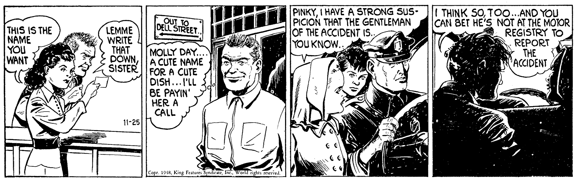 Comic book OCR: PINKYI HAVE A STRONG SUS- PICION THAT THE GENTLEMAN OF THE ACCIDENT IS. YOU KNOW. THINK SOTo...AND YOU CAN BET HE'S NOT AT THE MOTOR REGISTRY TO REPORT THE ACCIDENT OUT TO DELL STREET THIS IS THE NAME YOU WANT LEMME WRITE THAT DOWNSISTER MOLLY DAY. A CUTE NAME FOR A CUTE DISH...I'LL BE PAYIN' HER A CALL 11-25 Cope. 1948Inc. World rights reserved." PINKYI HAVE A STRONG SUS- PICION THAT THE GENTLEMAN OF THE ACCIDENT IS. YOU KNOW. THINK SOTo...AND YOU CAN BET HE'S NOT AT THE MOTOR REGISTRY TO REPORT THE ACCIDENT OUT TO DELL STREET THIS IS THE NAME YOU WANT LEMME WRITE THAT DOWNSISTER MOLLY DAY. A CUTE NAME FOR A CUTE DISH...I'LL BE PAYIN' HER A CALL 11-25 Cope. 1948King Features SyndirateInc. World rights reserved."