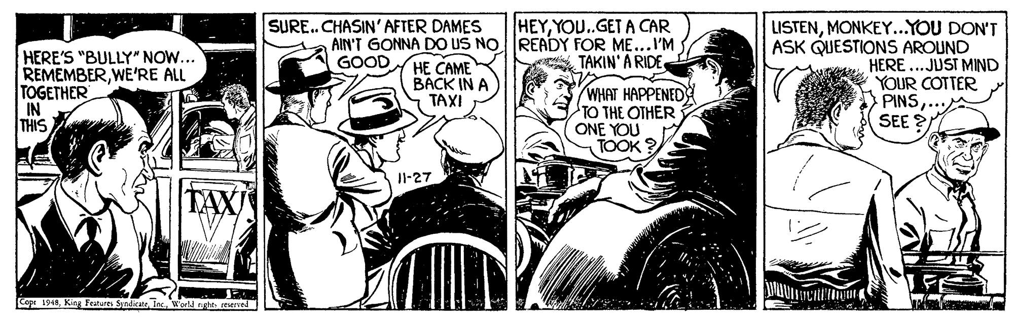 Illustration OCR: HEYYOU.GET A CAR AIN'T GONNA DO US NOREADY FOR ME...I'M TAKIN' A RIDE SURE. CHASIN' AFTER DAMES HERE'S "BULLY" NOW... REMEMBERWE'RE ALL TOGETHER IN THIS LISTENMONKEY...YOU DON'T ASK QUESTIONS AROUND HERE...JUST MIND YOUR COTTER PINSSEE ? GOOD HE CAME BACK IN A TAXI WHAT HAPPENED TO THE OTHER ONE YOU TOOK ? Il-27 Cope 1948World nght reserved HEYYOU.GET A CAR AIN'T GONNA DO US NOREADY FOR ME...I'M TAKIN' A RIDE SURE. CHASIN' AFTER DAMES HERE'S "BULLY" NOW... REMEMBERWE'RE ALL TOGETHER IN THIS LISTENMONKEY...YOU DON'T ASK QUESTIONS AROUND HERE...JUST MIND YOUR COTTER PINSSEE ? GOOD HE CAME BACK IN A TAXI WHAT HAPPENED TO THE OTHER ONE YOU TOOK ? Il-27 Cope 1948King Features SyndicateWorld nght reserved
