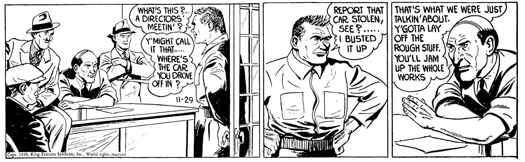 Comic book OCR: REPORT THAT THAT'S WHAT WE WERE JUST) CAR STOLEN| TALKIN'ABOUT. Y'GOTTA LAY OFF THE ROUGH STUFF. YOU'LL JAM UP THE WHOLE WORKS WHAT'S THIS ?. A DIRECTORS MEETIN' ? SEE ?..... 3I BUSTED 4 IT UP Y'MIGHT CALL IT THAT.. WHERE'S THE CAR YOU DROVE OFF IN ? Il-29 Copr. 1948World rights reserved. REPORT THAT THAT'S WHAT WE WERE JUST) CAR STOLEN| TALKIN'ABOUT. Y'GOTTA LAY OFF THE ROUGH STUFF. YOU'LL JAM UP THE WHOLE WORKS WHAT'S THIS ?. A DIRECTORS MEETIN' ? SEE ?..... 3I BUSTED 4 IT UP Y'MIGHT CALL IT THAT.. WHERE'S THE CAR YOU DROVE OFF IN ? Il-29 Copr. 1948King Features SyndicateWorld rights reserved.