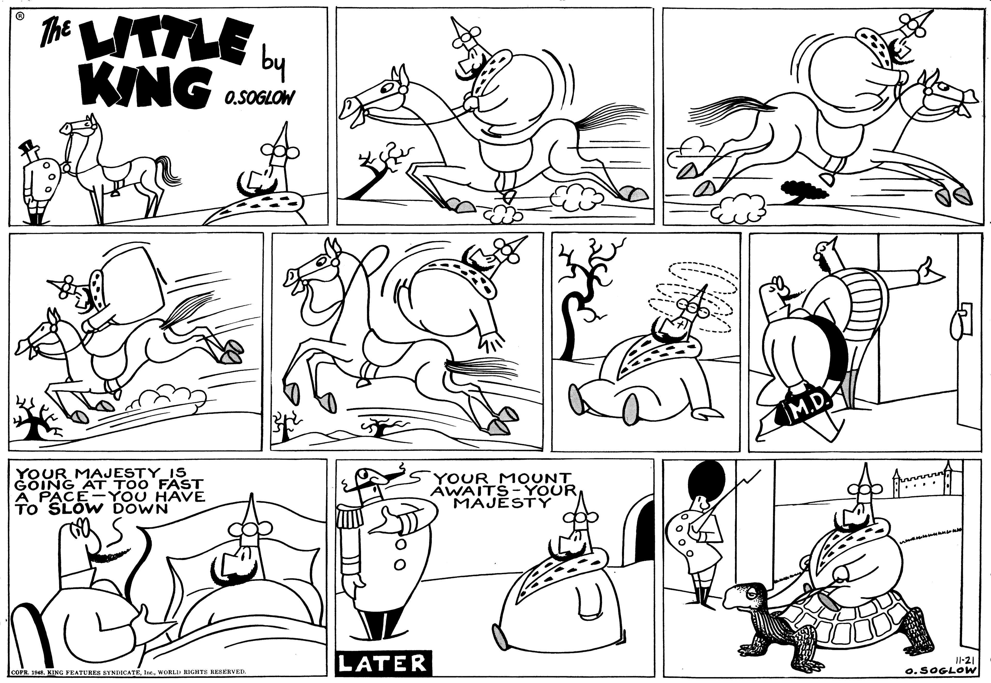 Product OCR: The UTTLE KING by O.SOGLOW M.D. YOUR MAJESTY IS GOING AT TOO FAST A PACE-YOU HAVE To' SLOW DOWN YOUR MOUNT AWAITS-YOUR MAJESTY LATER COPR. 1EWORLID KIGHTE RESERVED. Il-21 o.SOGLOW The UTTLE KING by O.SOGLOW M.D. YOUR MAJESTY IS GOING AT TOO FAST A PACE-YOU HAVE To' SLOW DOWN YOUR MOUNT AWAITS-YOUR MAJESTY LATER COPR. 1EKING VEATURES SYNDICATEWORLID KIGHTE RESERVED. Il-21 o.SOGLOW