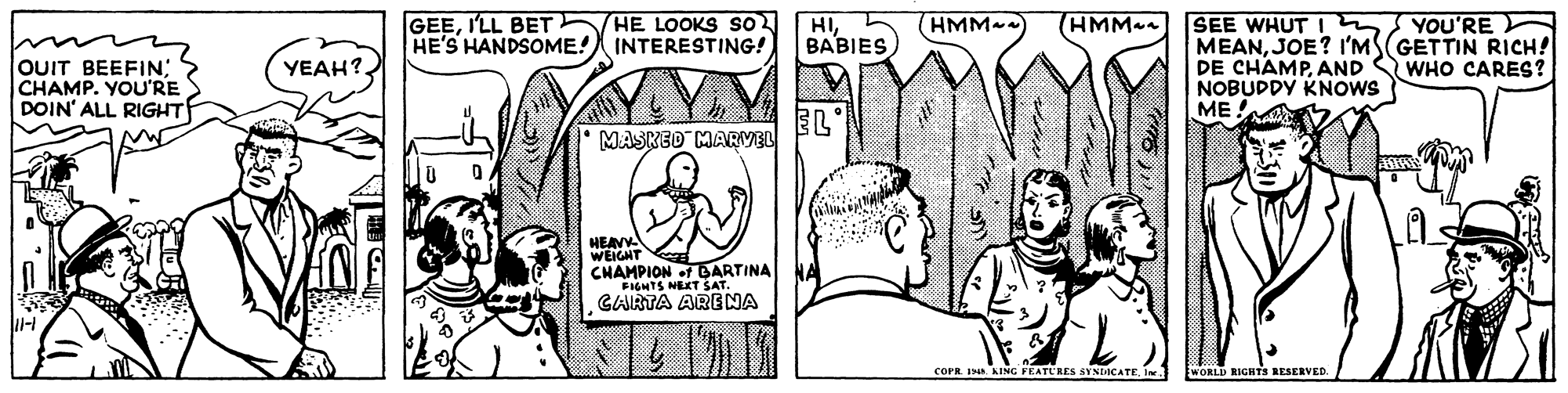Mammal OCR: GEEI'LL BET HE LOOKS SO HE'S HANDSOME! INTERESTING! HIBABIES HMM SEE WHUT I YOU'RE (HMM--) MEANJOE? l'MS(GETTIN RICH! DE CHAMPAND S WHO CARES? NOBUDDY KNOWS ME. YEAH? OUIT BEEFIN; CHAMP. YOU'RE DOIN' ALL RIGHT EL MASKED MARVEL HEAV WEIGHT CHAMPION f BARTINA FIGHTS NEKT SAT. CARTA ARENA cOPR. IN. AING FEATURES SYNDACATE WORLD RIGHTS RESERVED. GEEI'LL BET HE LOOKS SO HE'S HANDSOME! INTERESTING! HIBABIES HMM SEE WHUT I YOU'RE (HMM--) MEANJOE? l'MS(GETTIN RICH! DE CHAMPAND S WHO CARES? NOBUDDY KNOWS ME. YEAH? OUIT BEEFIN; CHAMP. YOU'RE DOIN' ALL RIGHT EL MASKED MARVEL HEAV WEIGHT CHAMPION f BARTINA FIGHTS NEKT SAT. CARTA ARENA cOPR. IN. AING FEATURES SYNDACATE WORLD RIGHTS RESERVED.