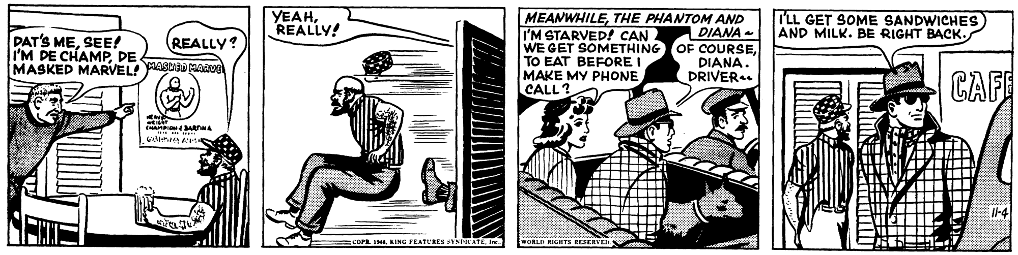 Monochrome OCR: YEAHREALLY! LL GET SOME SANDWICHES) AND MILK. BE RIGHT BACK. MEANWHILETHE PHANTOM AND I'M STARVED! CAN. WE GET SOMETHING TO EAT BEFORE I MAKE MY PHONE CALL? DIANA OF COURSEDIANA. DRIVER. DAT'S MESEE! I'M DE CHAMPDE MASKED MARVEL MASCIED MAAV REALLY? CAFE Il-4 =COPR I48In WORLD RIGHTS RESERVE YEAHREALLY! LL GET SOME SANDWICHES) AND MILK. BE RIGHT BACK. MEANWHILETHE PHANTOM AND I'M STARVED! CAN. WE GET SOMETHING TO EAT BEFORE I MAKE MY PHONE CALL? DIANA OF COURSEDIANA. DRIVER. DAT'S MESEE! I'M DE CHAMPDE MASKED MARVEL MASCIED MAAV REALLY? CAFE Il-4 =COPR I48KING FEATURES SYSPICATEIn WORLD RIGHTS RESERVE