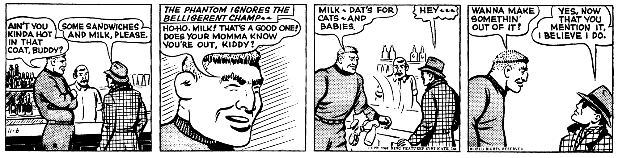 Font OCR: THE PHANTOM IGNORES THE BELLIGERENT CHAMP4e HOHO. MILK! THAT'S A GOOD ONE! DOES YOUR MOMMA KNOW VOU'RE OUTKIDDY? MILK • DAT'S FOR) CATS AND BABIES. WANNA MAKE SOMETHIN OUT OF IT! YESNOW THAT YOU MÉNTION ITBELIEVE I DO. HEY L AIN'T YOU KINDA HOT IN THAT COATBUDDY? SOME SANDWICHES AND MILKPLEASE. WORLI RIGHTS RESERVEL THE PHANTOM IGNORES THE BELLIGERENT CHAMP4e HOHO. MILK! THAT'S A GOOD ONE! DOES YOUR MOMMA KNOW VOU'RE OUTKIDDY? MILK • DAT'S FOR) CATS AND BABIES. WANNA MAKE SOMETHIN OUT OF IT! YESNOW THAT YOU MÉNTION ITBELIEVE I DO. HEY L AIN'T YOU KINDA HOT IN THAT COATBUDDY? SOME SANDWICHES AND MILKPLEASE. WORLI RIGHTS RESERVEL