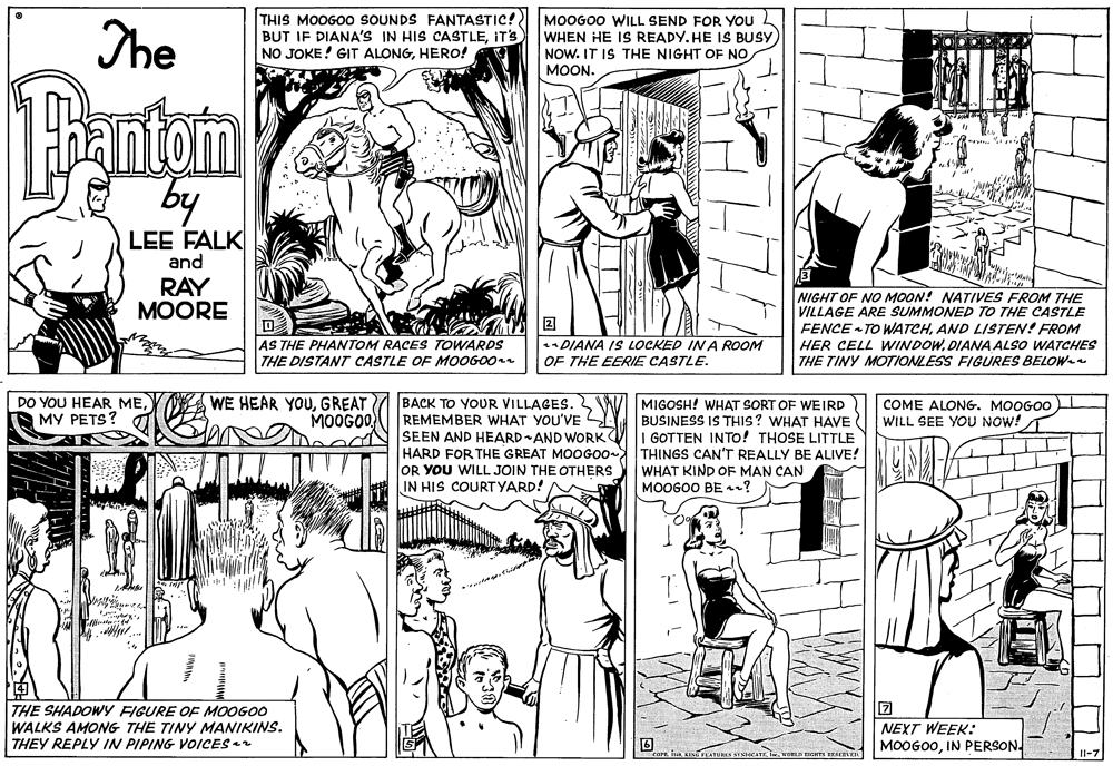 Art OCR: The THIS MOOGOO SOUNDS FANTASTIC! BUT IF DIANA'S IN HIS CASTLEIT'S NO JOKE! GIT ALONGHERO! MOOGOO WILL SEND FOR YOU WHEN HE IS READY. HE IS BUSY NOW. IT IS THE NIGHT OF NO ?OON. Tantom by LEE FALK and RAY MOORE NIGHT OF NO MOON! NATIVES FROM THE VILLAGE ARE SUMMONED TO THE CASTLE FENCE TO WATCHAND LISTEN! FROM HER CELL WINDOWDIANA ALSO WATCHES THE TINY MOTIONLESS FIGURES BELOW-e AS THE PHANTOM RACES TOWARDS THE DISTANT CASTLE OFE MOOGO0 DIANA IS LOCKED IN A ROOM OF THE EERIE CASTLE. WE HEAR YOUGREAT MOOGOO BACK TO YOUR VILLAGES. REMEMBER WHAT YOU'VE SEEN AND HEARDAND WORK HARD FOR THE GREAT MOOGO0- ITHINGS CAN'T REALLY BE ALIVE! OR YOU WILL JOIN THE OTHERS IN HIS COURTYARD! DO YOU HEAR ME?? ???S? MIGOSH! WHAT SORT OF WEIRD BUSINESS IS THIS? WHAT HAVE I GOTTEN INTO! THOSE LITTLE COME ALONG. MOOGOO WILL SEE YOU NOW! WHAT KIND OF MAN CAN MOOGOO BEn? THE SHADOWY FIGURE OF MOOGOO WALKS AMONG THE TINY MANIKINS. THEY REPLY IN PIPING VOICES2 NEXT WEEK: MOOGO0IN PERSON. 3KTXICATE weRLN BICHTA ERVE The THIS MOOGOO SOUNDS FANTASTIC! BUT IF DIANA'S IN HIS CASTLEIT'S NO JOKE! GIT ALONGHERO! MOOGOO WILL SEND FOR YOU WHEN HE IS READY. HE IS BUSY NOW. IT IS THE NIGHT OF NO ?OON. Tantom by LEE FALK and RAY MOORE NIGHT OF NO MOON! NATIVES FROM THE VILLAGE ARE SUMMONED TO THE CASTLE FENCE TO WATCHAND LISTEN! FROM HER CELL WINDOWDIANA ALSO WATCHES THE TINY MOTIONLESS FIGURES BELOW-e AS THE PHANTOM RACES TOWARDS THE DISTANT CASTLE OFE MOOGO0 DIANA IS LOCKED IN A ROOM OF THE EERIE CASTLE. WE HEAR YOUGREAT MOOGOO BACK TO YOUR VILLAGES. REMEMBER WHAT YOU'VE SEEN AND HEARDAND WORK HARD FOR THE GREAT MOOGO0- ITHINGS CAN'T REALLY BE ALIVE! OR YOU WILL JOIN THE OTHERS IN HIS COURTYARD! DO YOU HEAR ME?? ???S? MIGOSH! WHAT SORT OF WEIRD BUSINESS IS THIS? WHAT HAVE I GOTTEN INTO! THOSE LITTLE COME ALONG. MOOGOO WILL SEE YOU NOW! WHAT KIND OF MAN CAN MOOGOO BEn? THE SHADOWY FIGURE OF MOOGOO WALKS AMONG THE TINY MANIKINS. THEY REPLY IN PIPING VOICES2 NEXT WEEK: MOOGO0IN PERSON. 3KTXICATE weRLN BICHTA ERVE
