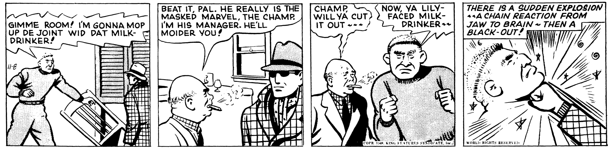 Interaction OCR: NOWYA LILY- BEAT ITPAL. HE REALLY IS THE MASKED MARVELTHE CHAMP. I'M HIS MANAGER. HE'LL MOIDER YOU! CHAMP WILL YA CUT FACED MILK- IT OUT --. THERE IS A SUDDEN EXPLOSION A CHAIN REACTION FROM JAW TO BRAIN - THEN A C BLACK-OUT! GIMME ROOM! I'M GONNA MOP UP DE JOINT WID DAT MILK- DRINKER! 2 DRINKER. Forr T KING IEATE'EE SYSTDATE re WORLI RIGHTS RESERNEE. NOWYA LILY- BEAT ITPAL. HE REALLY IS THE MASKED MARVELTHE CHAMP. I'M HIS MANAGER. HE'LL MOIDER YOU! CHAMP WILL YA CUT FACED MILK- IT OUT --. THERE IS A SUDDEN EXPLOSION A CHAIN REACTION FROM JAW TO BRAIN - THEN A C BLACK-OUT! GIMME ROOM! I'M GONNA MOP UP DE JOINT WID DAT MILK- DRINKER! 2 DRINKER. Forr T KING IEATE'EE SYSTDATE re WORLI RIGHTS RESERNEE.