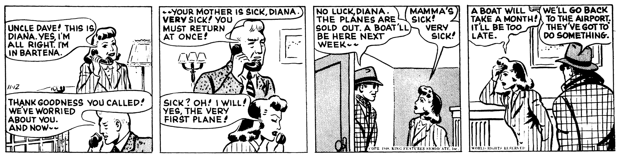 Art OCR: NO LUCKDIANA THE PLANES ARE SOLD OUT. A BOAT'LL BE HERE NEXT WEEK MAMMA'S SICK? VERY SICK! A BOAT WILL EWE'LL GO BACK TAKE A MONTH! TO THE AIRPORT. IT'LL BE TOo LATE. •YOUR MOTHER IS SICKDIANA. VERY SICK! YOU UNCLE DAVE! THIS IS DIANA. YESI'M ALL RIGHTI'M IN BARTENA. THEY'VE GOT TO DO SOMETHING. MUST RETURN AT ONCE! TH?NK GOODNESS YOU CALLED! WE'VE WORRIED ABOUT YOU. AND NOW- SICK? OH! I WILL! YESTHE VERY FIRST PLANE ! RES SYMDD ATKIn RhiITS LLSERE NO LUCKDIANA THE PLANES ARE SOLD OUT. A BOAT'LL BE HERE NEXT WEEK MAMMA'S SICK? VERY SICK! A BOAT WILL EWE'LL GO BACK TAKE A MONTH! TO THE AIRPORT. IT'LL BE TOo LATE. •YOUR MOTHER IS SICKDIANA. VERY SICK! YOU UNCLE DAVE! THIS IS DIANA. YESI'M ALL RIGHTI'M IN BARTENA. THEY'VE GOT TO DO SOMETHING. MUST RETURN AT ONCE! TH?NK GOODNESS YOU CALLED! WE'VE WORRIED ABOUT YOU. AND NOW- SICK? OH! I WILL! YESTHE VERY FIRST PLANE ! RES SYMDD ATKIn RhiITS LLSERE