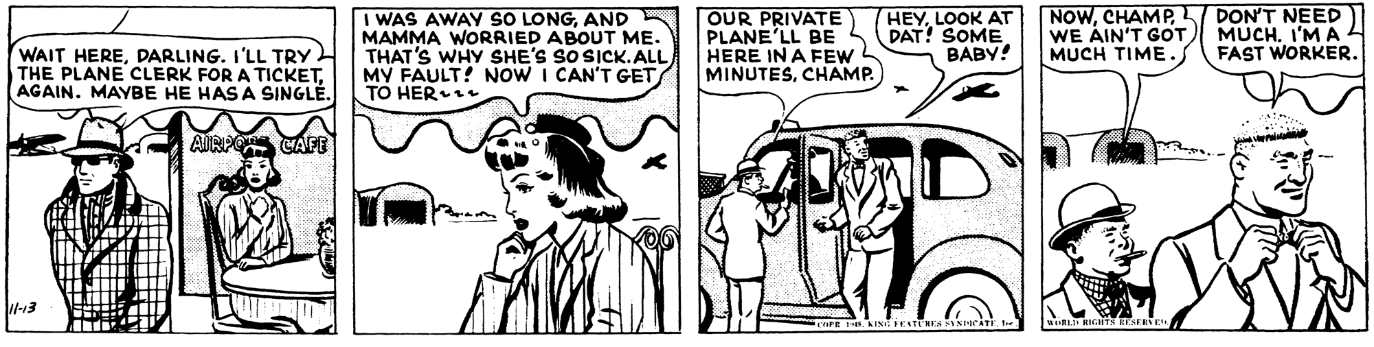 Art OCR: WAIT HEREDARLING. I'LL TRY THE PLANE CLERK FOR A TICKETAGAIN. MAYBE HE HAS A SINGLÉ. WAS AWAY SO LONGAND MAMMA WORRIED ABOUT ME. THAT'S WHY SHE'S SO SICK.ALL MY FAULT! NOW I CAN'T GET TO HER OUR PRIVATE PLANE'LL BE HERE IN A FEW MINUTESCHAMP. HEYLOOK AT DAT! SOME BABY! NOWCHAMP WE ÁIN'T GOT MUCH TIME. DON'T NEED MUCH. I'M A FAST WORKERAIRPO CAFE -13 eamst MitLu KIGIT GERS E WAIT HEREDARLING. I'LL TRY THE PLANE CLERK FOR A TICKETAGAIN. MAYBE HE HAS A SINGLÉ. WAS AWAY SO LONGAND MAMMA WORRIED ABOUT ME. THAT'S WHY SHE'S SO SICK.ALL MY FAULT! NOW I CAN'T GET TO HER OUR PRIVATE PLANE'LL BE HERE IN A FEW MINUTESCHAMP. HEYLOOK AT DAT! SOME BABY! NOWCHAMP WE ÁIN'T GOT MUCH TIME. DON'T NEED MUCH. I'M A FAST WORKERAIRPO CAFE -13 eamst MitLu KIGIT GERS E
