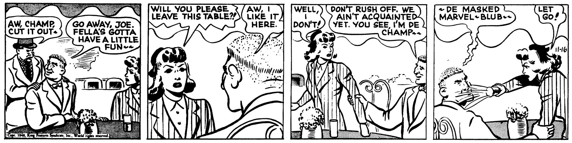 Cartoon OCR: WILL YOU PLEASE AwCHAMP. CUT IT OUT.S GO AWAYJOE. FELLA'S GOTTA HAVE A LITTLE FUN AWI LEAVE THIS TABLE?! LIKE IT HERE. WELLDONT RUSH OFF. WE AIN'T ACQUAINTED YET. YOU SEEI'M DE CHAMP * DE MASKED MARVEL BLUB (LET GO! DON'T! il-16 WILL YOU PLEASE AwCHAMP. CUT IT OUT.S GO AWAYJOE. FELLA'S GOTTA HAVE A LITTLE FUN AWI LEAVE THIS TABLE?! LIKE IT HERE. WELLDONT RUSH OFF. WE AIN'T ACQUAINTED YET. YOU SEEI'M DE CHAMP * DE MASKED MARVEL BLUB (LET GO! DON'T! il-16