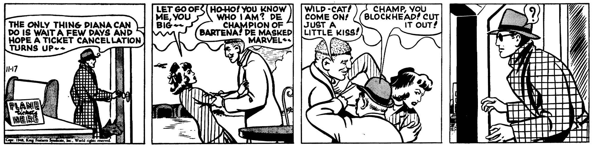 Finger OCR: LET GO OFS HO-HO! YOU KNOW WHO I AM? DE CHAMPION OF BARTENA! DE MASKED MARVEL WILD-CAT! COME ON! JUST A LITTLE KISS! ICHAMPYOU BLOCKHEAD! CUT IT OUT! MEYOU BIG THE ONLY THING DIANA CAN DO IS WAIT A FEW DAYS AND HOPE A TICKET CANCEL LATION TURNS UP.. 11-47 PLANE HERE LET GO OFS HO-HO! YOU KNOW WHO I AM? DE CHAMPION OF BARTENA! DE MASKED MARVEL WILD-CAT! COME ON! JUST A LITTLE KISS! ICHAMPYOU BLOCKHEAD! CUT IT OUT! MEYOU BIG THE ONLY THING DIANA CAN DO IS WAIT A FEW DAYS AND HOPE A TICKET CANCEL LATION TURNS UP.. 11-47 PLANE HERE