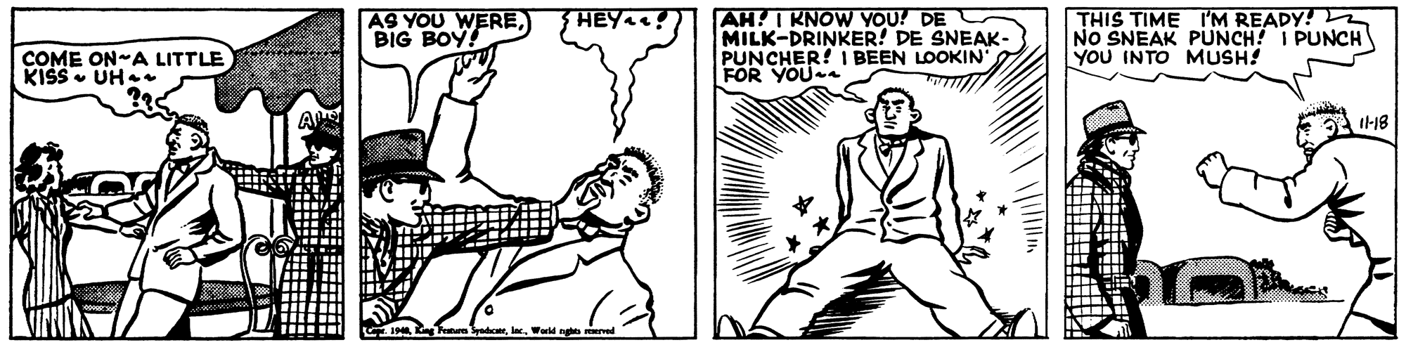 Cartoon OCR: AS YOU WEREBIG BOY! AH! I KNOW YOU! DE MILK-DRINKER! DE SNEAK- PUNCHER! I BEEN LOOKIN FOR YOUa THIS TIME 'M READY! NO SNEAK PUNCH! I PUNCH YOU INTO MUSH! HEYA! COME ON-A LITTLE KISS - UH-. I-18 3padiceeWorld nghts rved AS YOU WEREBIG BOY! AH! I KNOW YOU! DE MILK-DRINKER! DE SNEAK- PUNCHER! I BEEN LOOKIN FOR YOUa THIS TIME 'M READY! NO SNEAK PUNCH! I PUNCH YOU INTO MUSH! HEYA! COME ON-A LITTLE KISS - UH-. I-18 3padiceeWorld nghts rved