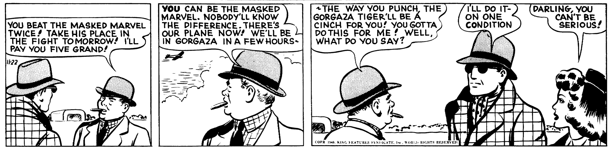 Gesture OCR: YOU BEAT THE MASKED MARVEL TWICE! TAKE HIS PLACE IN THE FIGHT TOMORROW! I'LL PAY YOU FIVE GRAND! YOU CAN BE THE MASKED MARVEL. NOBODY'LL KNOW THE DIFFERENCE. THERE'S OUR PLANE NOW! WE'LL BE L IN GORGAZA IN A FEW HOURS- |THE WAY YOU PUNCHTHE) GORGAZA TIGER'LL BE A CINCH FOR YOu! YOU GOT TA) DO THIS FOR ME ? WELLWHAT DO YOU SAY? TLL DO IT- ON ONE CONDITION (DARLINGYOU CAN'T BE SERIOUS! I22 KING PEATL'RKS SINICATEWORIJ RIGHTS EESERVED. YOU BEAT THE MASKED MARVEL TWICE! TAKE HIS PLACE IN THE FIGHT TOMORROW! I'LL PAY YOU FIVE GRAND! YOU CAN BE THE MASKED MARVEL. NOBODY'LL KNOW THE DIFFERENCE. THERE'S OUR PLANE NOW! WE'LL BE L IN GORGAZA IN A FEW HOURS- |THE WAY YOU PUNCHTHE) GORGAZA TIGER'LL BE A CINCH FOR YOu! YOU GOT TA) DO THIS FOR ME ? WELLWHAT DO YOU SAY? TLL DO IT- ON ONE CONDITION (DARLINGYOU CAN'T BE SERIOUS! I22 KING PEATL'RKS SINICATEWORIJ RIGHTS EESERVED.