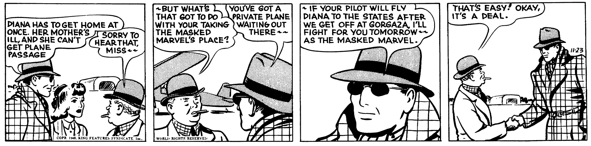 Design OCR: THAT'S EASY! OKAYIT'S A DEAL. DIANA HAS TO GET HOME AT ONCE. HER MOTHER'S ISORRY TO ILLAND SHE CAN'T GET PLANE PASSAGE -BUT WHATS L YOU'VE GOT A THAT GOT TO DOPRIVATE PLANE WITH YOUR TAKING WAITING OUT THE MASKED MARVEL'S PLACE? + IF YOUR PILOT WILL FLY DIANA TO THE STATES AFTER WE GET OFF AT GORGAZAI'LL FIGHT FOR YOU TOMORROW AS THE MASKED MARVEL. THERE HEARTHATMISS I23 RIGHTS THAT'S EASY! OKAYIT'S A DEAL. DIANA HAS TO GET HOME AT ONCE. HER MOTHER'S ISORRY TO ILLAND SHE CAN'T GET PLANE PASSAGE -BUT WHATS L YOU'VE GOT A THAT GOT TO DOPRIVATE PLANE WITH YOUR TAKING WAITING OUT THE MASKED MARVEL'S PLACE? + IF YOUR PILOT WILL FLY DIANA TO THE STATES AFTER WE GET OFF AT GORGAZAI'LL FIGHT FOR YOU TOMORROW AS THE MASKED MARVEL. THERE HEARTHATMISS I23 RIGHTS