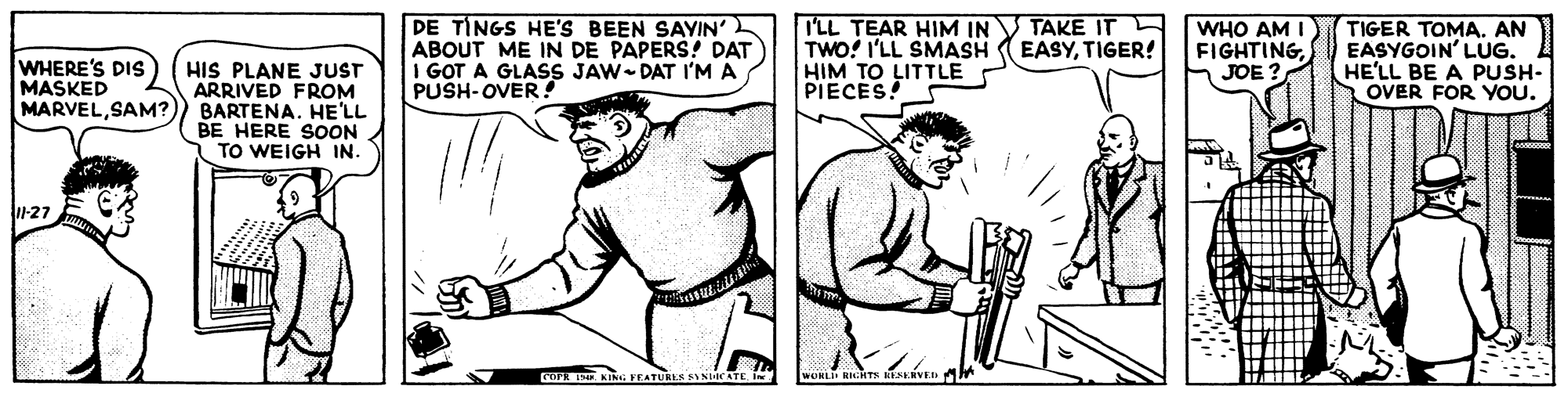 Art OCR: PE TINGS HE'S BEEN SAYIN' ABOUT ME IN DE PAPERS! DAT 1 GOT A GLASS JAW DAT I'MA PUSH-OVER ! I'LL TEAR HIM IN V TAKE IT TWO! I'LL SMASH HIM TO LITTLE PIECES! WHO AM I FIGHTINGJOE? TIGER TOMAAN EASYGOIN' LUG. HE'LL BE A PUSH- OVER FOR YOU. EASYTIGER! WHERE'S DIS MASKED MARVELSAM? HIS PLANE JUST ARRIVED FROM BARTENA. HE'LL BE HERE SOON TO WEIGH IN. 1-27 GOPR IE KING FEATURLA NHc PE TINGS HE'S BEEN SAYIN' ABOUT ME IN DE PAPERS! DAT 1 GOT A GLASS JAW DAT I'MA PUSH-OVER ! I'LL TEAR HIM IN V TAKE IT TWO! I'LL SMASH HIM TO LITTLE PIECES! WHO AM I FIGHTINGJOE? TIGER TOMAAN EASYGOIN' LUG. HE'LL BE A PUSH- OVER FOR YOU. EASYTIGER! WHERE'S DIS MASKED MARVELSAM? HIS PLANE JUST ARRIVED FROM BARTENA. HE'LL BE HERE SOON TO WEIGH IN. 1-27 GOPR IE KING FEATURLA NHc