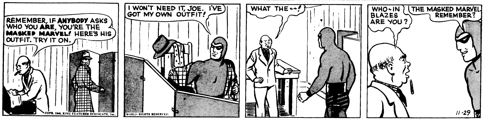 Parallel OCR: I WON'T NEED ITJOE. I'VE GOT MY OWN OUTFIT! WHAT THE a! WHO IN THE MASKED MARVEL BLAZES ARE YOU ? REMEMBER REMEMBERIF ANYBOPY ASKS WHO YOU AREYOU'RE THE MASKED MARVEL! HERE'S HIS OUTFIT. TRY IT ON. I1-29 NICATEWORLI RIGHTS RESERVEi I WON'T NEED ITJOE. I'VE GOT MY OWN OUTFIT! WHAT THE a! WHO IN THE MASKED MARVEL BLAZES ARE YOU ? REMEMBER REMEMBERIF ANYBOPY ASKS WHO YOU AREYOU'RE THE MASKED MARVEL! HERE'S HIS OUTFIT. TRY IT ON. I1-29 NICATEWORLI RIGHTS RESERVEi