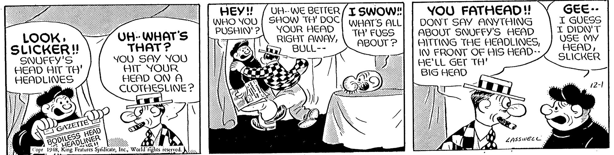 Sharing OCR: BODILE DLINER UH.. WE BETTER/I SWOW!! WHAT'S ALL TH' FUSS ABOUT ? HEY! WHO YOU SHOW TH' DOC YOUR HEAD RIGHT AWAYBULL-- YOU FATHEAD!! DONT SAY ANYTHING ABOUT SNUFFY'S HEAD AITTING THE HEADLINESIN FRONT OF HIS HEAD.. HE'LL GET TH' BIG HEAD GEE.. I GUESS I DIDN'T USE MY HEADSLICKER PUSHIN'? LOOKSLICKER! SNUFFY'S HEAD HIT TH' HEADLINES UH.. WHAT'S THAT? YOU SAY YOU HIT YOUR HEAD ON A CLOTHESLINE? 12-1 GAZETTE HEAD Cope 19is King Features SyndicateWorld rights reserved. LASSWELL BODILE DLINER UH.. WE BETTER/I SWOW!! WHAT'S ALL TH' FUSS ABOUT ? HEY! WHO YOU SHOW TH' DOC YOUR HEAD RIGHT AWAYBULL-- YOU FATHEAD!! DONT SAY ANYTHING ABOUT SNUFFY'S HEAD AITTING THE HEADLINESIN FRONT OF HIS HEAD.. HE'LL GET TH' BIG HEAD GEE.. I GUESS I DIDN'T USE MY HEADSLICKER PUSHIN'? LOOKSLICKER! SNUFFY'S HEAD HIT TH' HEADLINES UH.. WHAT'S THAT? YOU SAY YOU HIT YOUR HEAD ON A CLOTHESLINE? 12-1 GAZETTE HEAD Cope 19is King Features SyndicateWorld rights reserved. LASSWELL