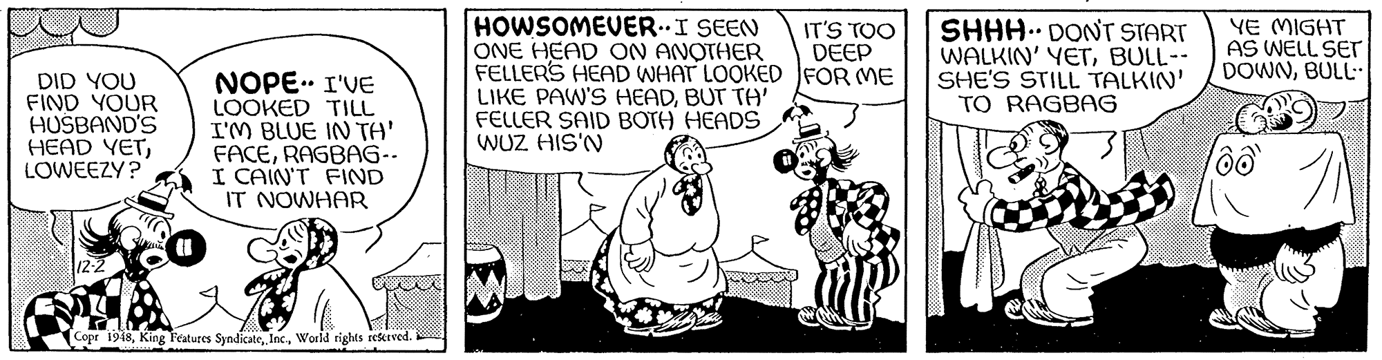 Rectangle OCR: HOWSOMEVERI SEEN ONE HEAD ON ANOTHER FELLERS HEAD WHAT LOOKED JFOR ME LIKE PAW'S HEADBUT TA' FELLER SAID BOTH HEADS WUZ HIS'N SHHH.. DONT START WALKIN' YETBULL-- SHE'S STILL TALKIN' TO RAGBAG IT'S TOO DEEP YE MIGHT AS WELL SET DOWNBULL- DID YOU FIND YOUR HUSBAND'S HEAD YETLOWEEZY? NOPE.. I'VE LOOKED TILL I'M BLUE IN TA' FACERAGBAG-- I CAIN'T FIND IT NOWHAR Copr 1948World rights reserved. HOWSOMEVERI SEEN ONE HEAD ON ANOTHER FELLERS HEAD WHAT LOOKED JFOR ME LIKE PAW'S HEADBUT TA' FELLER SAID BOTH HEADS WUZ HIS'N SHHH.. DONT START WALKIN' YETBULL-- SHE'S STILL TALKIN' TO RAGBAG IT'S TOO DEEP YE MIGHT AS WELL SET DOWNBULL- DID YOU FIND YOUR HUSBAND'S HEAD YETLOWEEZY? NOPE.. I'VE LOOKED TILL I'M BLUE IN TA' FACERAGBAG-- I CAIN'T FIND IT NOWHAR Copr 1948King Features SyndicateWorld rights reserved.