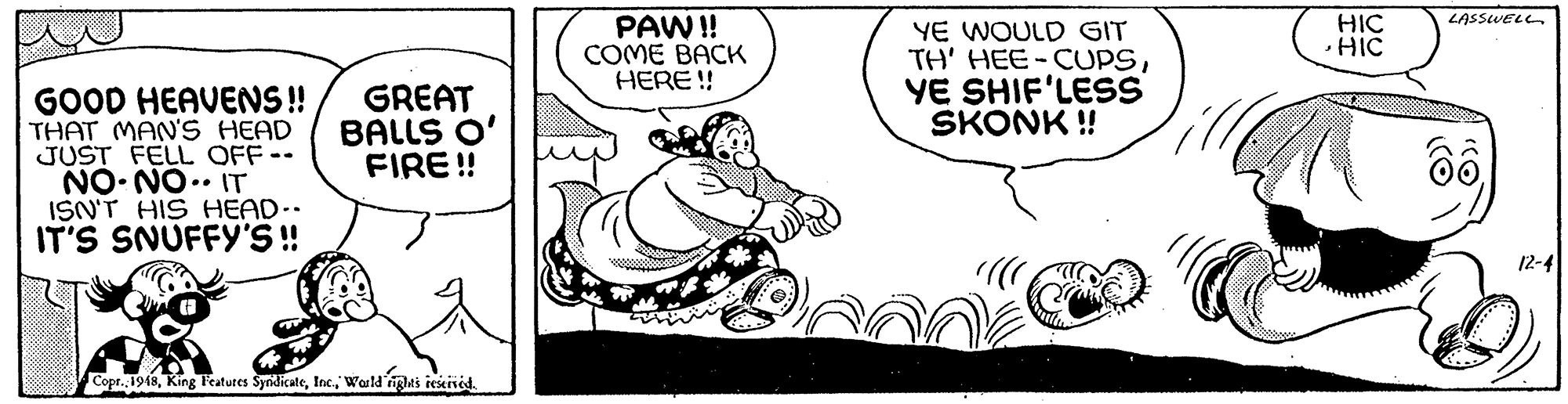 Art OCR: PAW! COME BACK HERE !! LASSWELL HIC ·HIC YE WOULD GIT TH' HEE-CUPSYE SHIF'LESS SKONK ! GOOD HEAVENS! THAT MAN'S HEAD JUST FELL OFF-- NO- NO.. IT ISN'T HIS HEAD.. IT'S SNUFFY'S! GREAT BALLS O' FIRE! 12-4 Copr. 1948Warld ighti rekivéd PAW! COME BACK HERE !! LASSWELL HIC ·HIC YE WOULD GIT TH' HEE-CUPSYE SHIF'LESS SKONK ! GOOD HEAVENS! THAT MAN'S HEAD JUST FELL OFF-- NO- NO.. IT ISN'T HIS HEAD.. IT'S SNUFFY'S! GREAT BALLS O' FIRE! 12-4 Copr. 1948King Featutes SyndicateWarld ighti rekivéd
