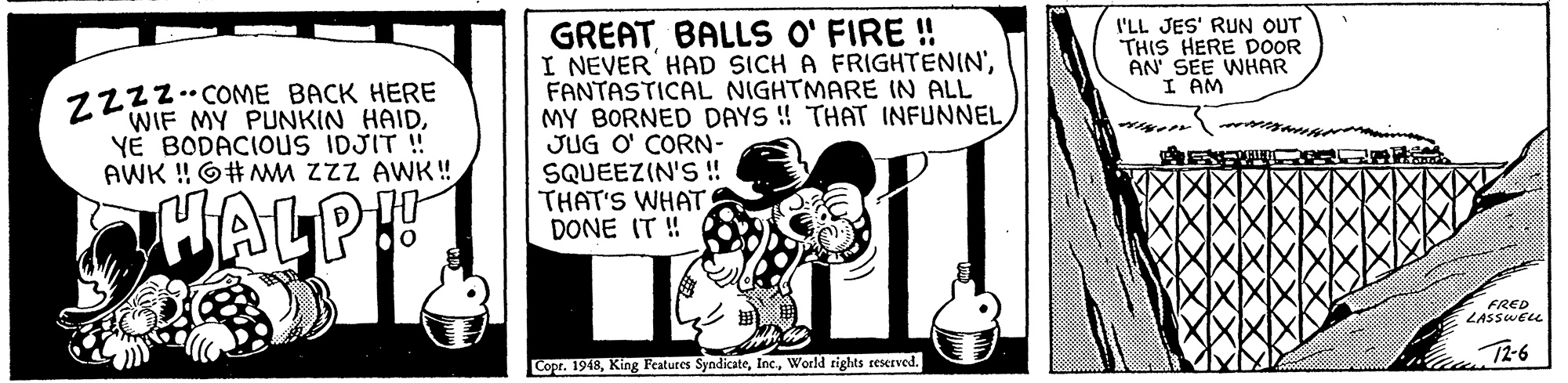 Photo caption OCR: GREATBALLS O' FIRE ! I NEVER HAD SICH A FRIGHTENIN'FANTASTICAL NIGHTMARE IN ALL MY BORNED DAYS ! THAT INFUNNEL JUG O' CORN- SQUEEZIN'S ! THAT'S WHAT DONE IT ! I'LL JES' RUN OUT THIS HERE DOOR AN' SEE WHAR I AM Z222COME BACK HERE WIF MY PUNKIN HAIDYE BODACIOUS IDJIT ! AWK ! O#MM ZzZ AWK ! ALP FRED LASSWELL T2-6 Copr. 1948World rights reserved. GREATBALLS O' FIRE ! I NEVER HAD SICH A FRIGHTENIN'FANTASTICAL NIGHTMARE IN ALL MY BORNED DAYS ! THAT INFUNNEL JUG O' CORN- SQUEEZIN'S ! THAT'S WHAT DONE IT ! I'LL JES' RUN OUT THIS HERE DOOR AN' SEE WHAR I AM Z222COME BACK HERE WIF MY PUNKIN HAIDYE BODACIOUS IDJIT ! AWK ! O#MM ZzZ AWK ! ALP FRED LASSWELL T2-6 Copr. 1948King Features SyndicateWorld rights reserved.