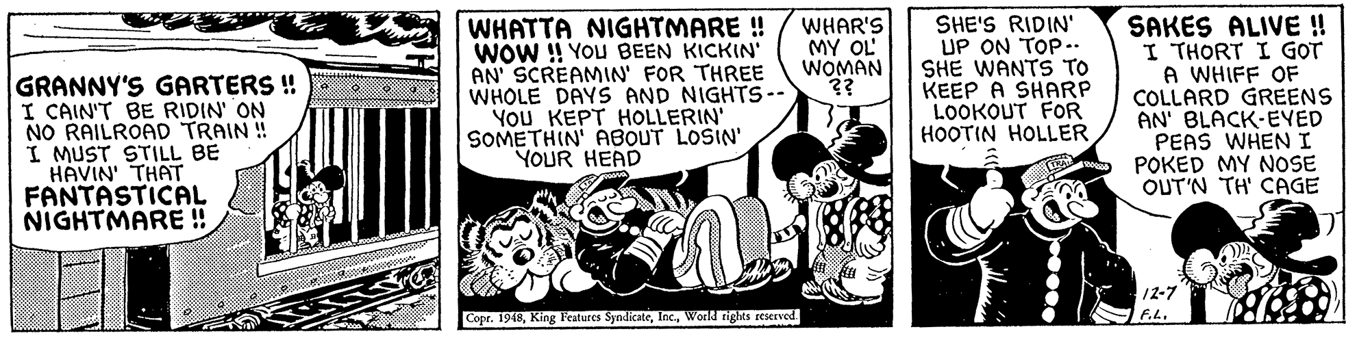 Publication OCR: WHATTA NIGHTMARE ! WOW !! YOu BEEN KICKIN' AN' SCREAMIN' FOR THREE WHOLE DAYS AND NIGHTS-- You KEPT HOLLERIN' SOMETHIN' ABOUT LOSIN' YOUR HEAD SHE'S RIDIN' UP ON TOP.. SHE WANTS TO KEEP A SHARP LOOKOUT FOR HOOTIN HOLLER SAKES ALIVE ! I THORT I GOT WHIFF OF COLLARD GREENS AN' BLACK-EYED PEAS WHENI POKED MY NOSE OUT'N TH' CAGE WHAR'S MY OL WOMAN ?? GRANNY'S GARTERS ! I CAIN'T BE RIDIN' ON NO RAILROAD TRAIN ! I MUST STILL BE HAVIN' THAT FANTASTICAL NIGHTMARE ! 12-7 Copr. 1948World rights reserved. F.h. WHATTA NIGHTMARE ! WOW !! YOu BEEN KICKIN' AN' SCREAMIN' FOR THREE WHOLE DAYS AND NIGHTS-- You KEPT HOLLERIN' SOMETHIN' ABOUT LOSIN' YOUR HEAD SHE'S RIDIN' UP ON TOP.. SHE WANTS TO KEEP A SHARP LOOKOUT FOR HOOTIN HOLLER SAKES ALIVE ! I THORT I GOT WHIFF OF COLLARD GREENS AN' BLACK-EYED PEAS WHENI POKED MY NOSE OUT'N TH' CAGE WHAR'S MY OL WOMAN ?? GRANNY'S GARTERS ! I CAIN'T BE RIDIN' ON NO RAILROAD TRAIN ! I MUST STILL BE HAVIN' THAT FANTASTICAL NIGHTMARE ! 12-7 Copr. 1948King Features SyndicateWorld rights reserved. F.h.