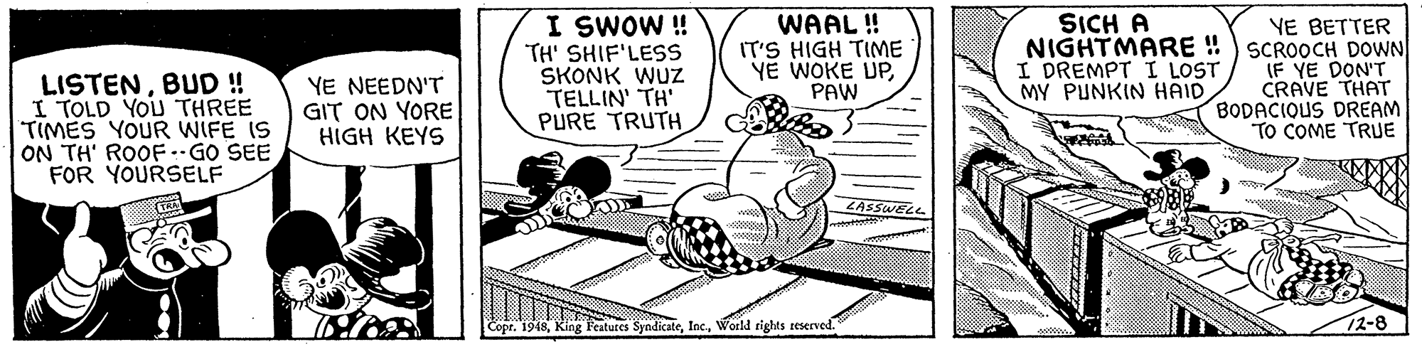 Art OCR: SICH A I SWOW ! TH' SHIF'LESS SKONK WUZ TELLIN' TH' PURE TRUTH WAAL ! IT'S HIGH TIME YE WOKE UPPAW YE BETTER NIGHTMARE ! ) SCROOCH DOWN IF YE DON'T CRAVE THAT BODACIQUS DREAM TO COME TRUE I DREMPT I LOST MY PUNKIN HAID LISTENBUD ! I TOLD YOU THREE TIMES YOUR WIFE IS ON TH' ROOF-GO SEE FOR YOURSELF YE NEEDN'T GIT ON YORE HIGH KEYS ZASSWELL Copr. 1948World rights reserved. 7?-8 SICH A I SWOW ! TH' SHIF'LESS SKONK WUZ TELLIN' TH' PURE TRUTH WAAL ! IT'S HIGH TIME YE WOKE UPPAW YE BETTER NIGHTMARE ! ) SCROOCH DOWN IF YE DON'T CRAVE THAT BODACIQUS DREAM TO COME TRUE I DREMPT I LOST MY PUNKIN HAID LISTENBUD ! I TOLD YOU THREE TIMES YOUR WIFE IS ON TH' ROOF-GO SEE FOR YOURSELF YE NEEDN'T GIT ON YORE HIGH KEYS ZASSWELL Copr. 1948King Features SyndicateWorld rights reserved. 7 ? -8