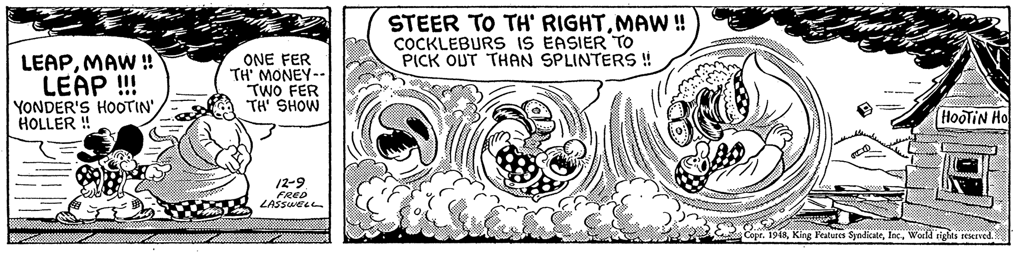 Handwriting OCR: STEER TO TH' RIGHTMAW!! COCKLEBURS IS EASIER TO PICK OUT THAN SPLINTERS ! LEAPMAW ! LEAP !! ONE FER TH' MONEY-- TWO FER TH' SHOW YONDER'S HOOTIN' HOLLER ! HooTIN Ho 12-9 FRED LASSWELL Copr. 1948World rights reKIved STEER TO TH' RIGHTMAW!! COCKLEBURS IS EASIER TO PICK OUT THAN SPLINTERS ! LEAPMAW ! LEAP !! ONE FER TH' MONEY-- TWO FER TH' SHOW YONDER'S HOOTIN' HOLLER ! HooTIN Ho 12-9 FRED LASSWELL Copr. 1948King Features SyndicateWorld rights reKIved