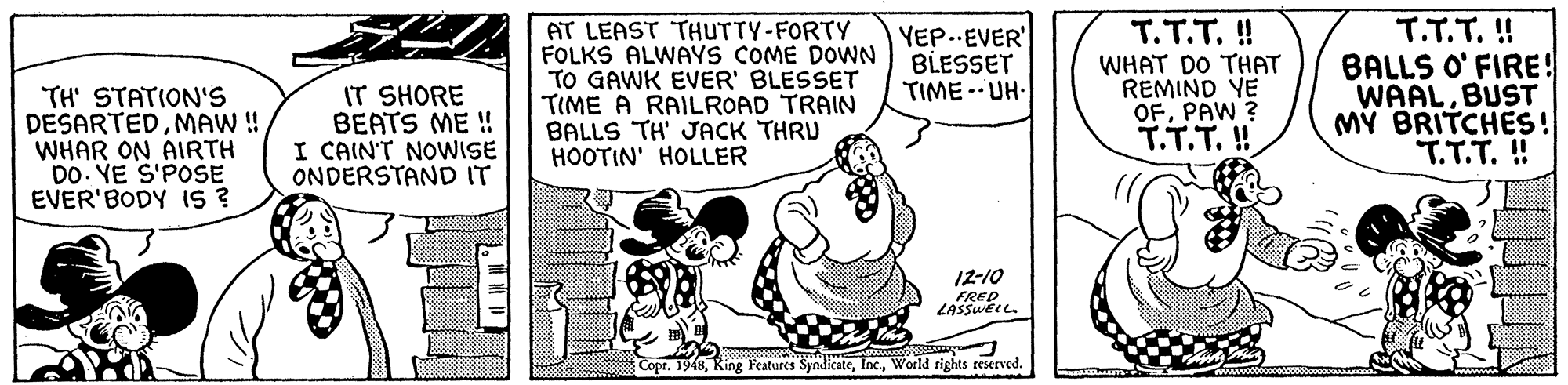 Parallel OCR: TH' STATION'S DESARTEDMAW ! WHAR ON AIRTH DO. YE S'POSE EVER'BODY IS ? IT SHORE BEATS ME ! I CAIN'T NOWISE ONDERSTAND IT AT LEAST THUTTY-FORTY FOLKS ALWAYS COME DOWN TO GAWK EVER' BLESSET TIME A RAILROAD TRAIN BALLS TH' JACK THRU HOOTIN' HOLLER YEP..EVER' BLESSET TIME -- UH- T.T.T. ! WHAT DO THAT REMIND YE OFPAW ? T.T.T. ! T.T.T. ! BALLS O' FIRE! WAALBUST M? BRITCHES! T.T.T. ! 12-10 FRED ZASSWELL Copr. 19(8World rights teserved. TH' STATION'S DESARTEDMAW ! WHAR ON AIRTH DO. YE S'POSE EVER'BODY IS ? IT SHORE BEATS ME ! I CAIN'T NOWISE ONDERSTAND IT AT LEAST THUTTY-FORTY FOLKS ALWAYS COME DOWN TO GAWK EVER' BLESSET TIME A RAILROAD TRAIN BALLS TH' JACK THRU HOOTIN' HOLLER YEP..EVER' BLESSET TIME -- UH- T.T.T. ! WHAT DO THAT REMIND YE OFPAW ? T.T.T. ! T.T.T. ! BALLS O' FIRE! WAALBUST M? BRITCHES! T.T.T. ! 12-10 FRED ZASSWELL Copr. 19(8Ring Features SyndicateWorld rights teserved.
