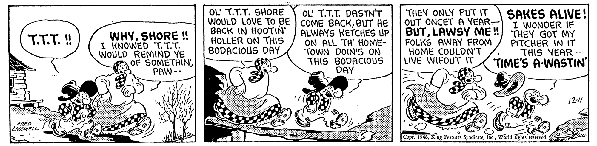 Sharing OCR: OL' T.T.T. DASTN'T WOULD LOVE TO BE COME BACKBUT HE ALWAYS KETCHES UP ON ALL TH' HOME- TOWN DOIN'S ON THIS BODACIOUS DAY OL' T.T.T. SHORE THEY ONLY PUT IT OUT ONCET A YEAR- BUTLAWSY ME ! FOLKS AWAY FROM HOME COULDN'T LIVE WIFOUT IT SAKES ALIVE! I WONDER IF THEY GOT MY PITCHER IN IT THIS YEAR- TIME'S A-WASTIN' WHYSHORE ! I KNOWED T. T.T. WOULD REMIND YE OF SOMETHINPAW -- BACK IN HOOTIN' HOLLER ON THIS BODACIOUS DAY T.T.T. ! 12-11 FREP ZAssweLL. Copr. 1948World rights seserved. OL' T.T.T. DASTN'T WOULD LOVE TO BE COME BACKBUT HE ALWAYS KETCHES UP ON ALL TH' HOME- TOWN DOIN'S ON THIS BODACIOUS DAY OL' T.T.T. SHORE THEY ONLY PUT IT OUT ONCET A YEAR- BUTLAWSY ME ! FOLKS AWAY FROM HOME COULDN'T LIVE WIFOUT IT SAKES ALIVE! I WONDER IF THEY GOT MY PITCHER IN IT THIS YEAR- TIME'S A-WASTIN' WHYSHORE ! I KNOWED T. T.T. WOULD REMIND YE OF SOMETHINPAW -- BACK IN HOOTIN' HOLLER ON THIS BODACIOUS DAY T.T.T. ! 12-11 FREP ZAssweLL. Copr. 1948King Features SyndicateWorld rights seserved.