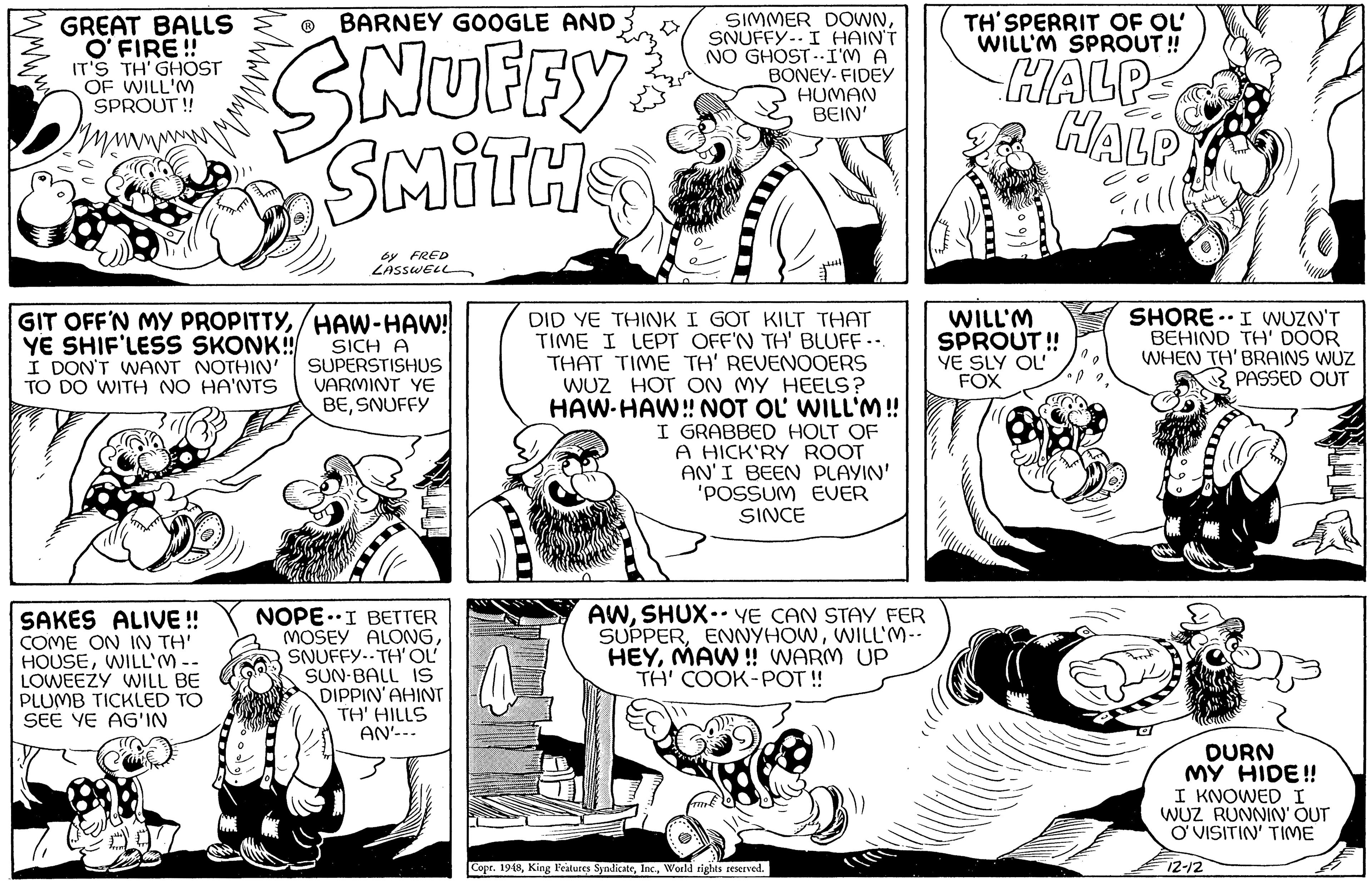 Mammal OCR: BARNEY GOOGLE AND TH' SPERRIT OF OL' WILL'M SPROUT! GREAT BALLS O' FIRE ! IT'S TH'GHOST OF WILL'M SPROUT ! SIMMER DOWNSNUFFY--I HAINT NO GHOST .-I'M A BONEY- FIDEY HUMAN BEIN' SNUFRY SMITH HALP HALP Y by FRED insswELL DID YE THINK I GOT KILT THAT TIME I LEPT OFF'N TH' BLUFF .. THAT TIME TH' REVENOOERS WUZ HOT ON MY HEELS? WILL'M! I GRABBED HOLT OF A HICK'RY ROOT AN'I BEEN PLAYIN' 'POSSUM EUER GIT OFF'N MY PROPITTY/HAW-HAW! YE SHIF'LESS SKONK! I DON'T WANT NOTHIN' TO DO WITH NO HA'NTS SICH A SUPERSTISHUS VARMINT YE BESNUFFY WILL'M SPROUT! YE SLY OL FOX SHORE.I WUZN'T BEHIND TH' DOOR WHEN TH' BRAINS WUZ PASSED OUT HAW-HAW! NOT OL SINCE SAKES COME ON IN TH' HOUSEWILL'M-- LOWEEZY WILL BE PLUMB TICKLED TO SEE YE AG'IN NOPE.I BETTER MOSEY ALONGSNUFFY-.TH'OL SUN-BALL IS DIPPIN'AHINT TH' HILLS AN'--- AWSHUX. YE CAN STAY FER SUPPERWILL'M-- HEYMAW! WARM UP TH' COOK-POT ! E!! DURN MY HIDE! I KNOWED I WUZ RUNNIN' OUT ? VISITIN' TIME Copr. 1948World rights seserved. 12-12 BARNEY GOOGLE AND TH' SPERRIT OF OL' WILL'M SPROUT! GREAT BALLS O' FIRE ! IT'S TH'GHOST OF WILL'M SPROUT ! SIMMER DOWNSNUFFY--I HAINT NO GHOST .-I'M A BONEY- FIDEY HUMAN BEIN' SNUFRY SMITH HALP HALP Y by FRED insswELL DID YE THINK I GOT KILT THAT TIME I LEPT OFF'N TH' BLUFF .. THAT TIME TH' REVENOOERS WUZ HOT ON MY HEELS? WILL'M! I GRABBED HOLT OF A HICK'RY ROOT AN'I BEEN PLAYIN' 'POSSUM EUER GIT OFF'N MY PROPITTY/HAW-HAW! YE SHIF'LESS SKONK! I DON'T WANT NOTHIN' TO DO WITH NO HA'NTS SICH A SUPERSTISHUS VARMINT YE BESNUFFY WILL'M SPROUT! YE SLY OL FOX SHORE.I WUZN'T BEHIND TH' DOOR WHEN TH' BRAINS WUZ PASSED OUT HAW-HAW! NOT OL SINCE SAKES COME ON IN TH' HOUSEWILL'M-- LOWEEZY WILL BE PLUMB TICKLED TO SEE YE AG'IN NOPE.I BETTER MOSEY ALONGSNUFFY-.TH'OL SUN-BALL IS DIPPIN'AHINT TH' HILLS AN'--- AWSHUX. YE CAN STAY FER SUPPERWILL'M-- HEYMAW! WARM UP TH' COOK-POT ! E!! DURN MY HIDE! I KNOWED I WUZ RUNNIN' OUT ? VISITIN' TIME Copr. 1948King Features SyadicateWorld rights seserved. 12-12